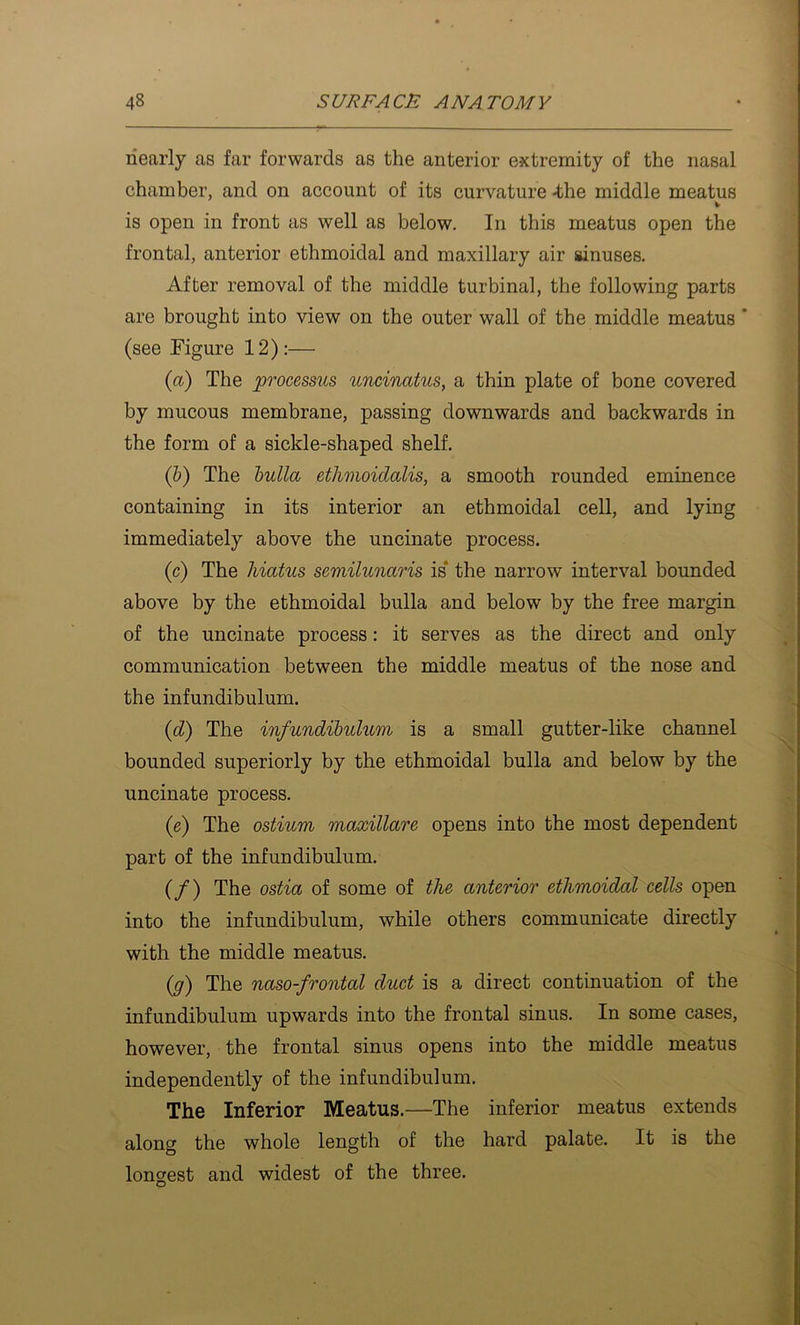 nearly as far forwards as the anterior extremity of the nasal chamber, and on account of its curvature -the middle meatus V is open in front as well as below. In this meatus open the frontal, anterior ethmoidal and maxillary air ainuses. After removal of the middle turbinal, the following parts are brought into view on the outer wall of the middle meatus ' (see Figure 12):— (a) The processus uncinatus, a thin plate of bone covered by mucous membrane, passing downwards and backwards in the form of a sickle-shaped shelf. (h) The hulla etlimoidalis, a smooth rounded eminence containing in its interior an ethmoidal cell, and lying immediately above the uncinate process. (c) The hiatus semilunaris is* the narrow interval bounded above by the ethmoidal bulla and below by the free margin of the uncinate process: it serves as the direct and only communication between the middle meatus of the nose and the infundibulum. {d) The infundibulum is a small gutter-like channel bounded superiorly by the ethmoidal bulla and below by the uncinate process. (e) The ostium maxillare opens into the most dependent part of the infundibulum. (/) The ostia of some of the anterior ethmoidal cells open into the infundibulum, while others communicate directly with the middle meatus. (y) The naso-frontal duct is a direct continuation of the infundibulum upwards into the frontal sinus. In some cases, however, the frontal sinus opens into the middle meatus independently of the infundibulum. The Inferior Meatus.—The inferior meatus extends along the whole length of the hard palate. It is the longest and widest of the three. O