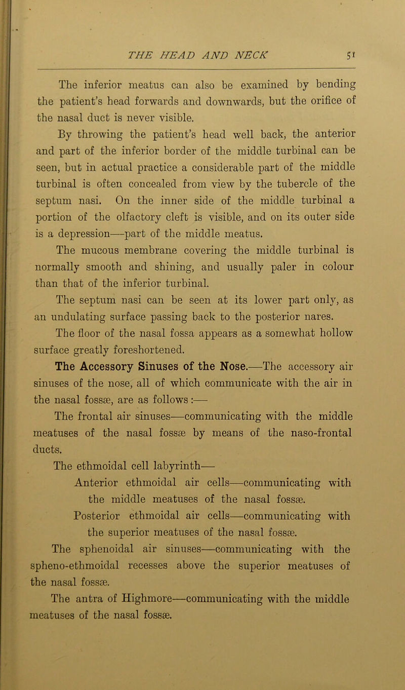 The inferior meatiis can also be examined by bending the patient’s head forwards and downwards, but the orifice of the nasal duct is never visible. By throwing the patient’s head well back, the anterior and part of the inferior border of the middle turbinal can be seen, but in actual practice a considerable part of the middle turbinal is often concealed from view by the tubercle of the septum nasi. On the inner side of the middle turbinal a portion of the olfactory cleft is visible, and on its outer side is a depression—part of the middle meatus. The mucous membrane covering the middle turbinal is normally smooth and shining, and usually paler in colour than that of the inferior turbinal. The septum nasi can be seen at its lower part only, as an undulating surface passing back to the posterior nares. The floor of the nasal fossa appears as a somewhat hollow surface greatly foreshortened. The Accessory Sinuses of the Nose.—The accessory air sinuses of the nose, all of which communicate with the air in the nasal fossae, are as follows:— The frontal air sinuses—communicating with the middle meatuses of the nasal fossae by means of the naso-frontal ducts. The ethmoidal cell labyrinth— Anterior ethmoidal air cells—communicating with the middle meatuses of the nasal fossae. Posterior ethmoidal air cells—communicating with the superior meatuses of the nasal fossae. The sphenoidal air sinuses—communicating with the spheno-ethmoidal recesses above the superior meatuses of the nasal fossae. The antra of Highmore—communicating with the middle meatuses of the nasal fossae.