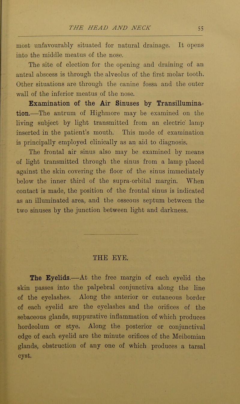 most unfavourably situated for natural drainage. It opens into the middle meatus of the nose. The site of election for the opening and draining of an antral abscess is through the alveolus of the first molar tooth. Other situations are through the canine fossa and the outer wall of the inferior meatus of the nose. Examination of the Air Sinuses by Transillumina- tion.—The antrum of Highmore may be examined on the living subject by light transmitted from an electric lamp inserted in the patient’s mouth. This mode of examination is principally employed clinically as an aid to diagnosis. The frontal air sinus also may be examined by means of light transmitted through the sinus from a lamp placed against the skin covering the fioor of the sinus immediately below the inner third of the supra-orbital margin. When contact is made, the position of the frontal sinus is indicated as an illuminated area, and the osseous septum between the two sinuses by the junction between light and darkness. THE EYE. The Eyelids.—At the free margin of each eyelid the skin passes into the palpebral conjunctiva along the line of the eyelashes. Along the anterior or cutaneous border of each eyelid are the eyelashes and the orifices of the sebaceous glands, suppurative inflammation of which produces hordeolum or stye. Along the posterior or conjunctival edge of each eyelid are the minute orifices of the Meibomian glands, obstruction of any one of which produces a tarsal cyst.
