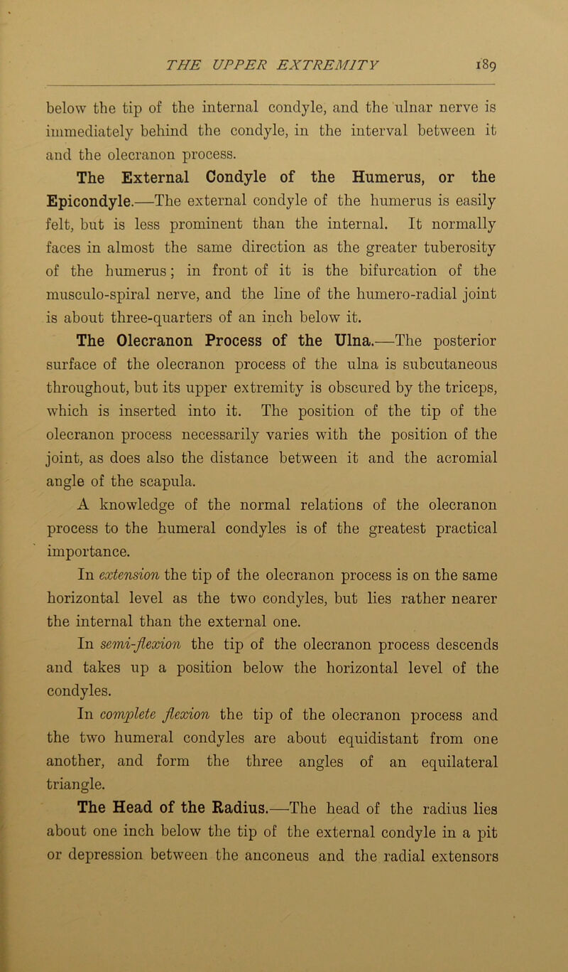 below the tip of the internal condyle, and the nlnar nerve is immediately behind the condyle, in the interval between it and the olecranon process. The External Condyle of the Humerus, or the Epicondyle.—The external condyle of the humerus is easily felt, but is less prominent than the internal. It normally faces in almost the same direction as the greater tuberosity of the humerus; in front of it is the bifurcation of the musculo-spiral nerve, and the line of the humero-radial joint is about three-quarters of an inch below it. The Olecranon Process of the Ulna.—The posterior surface of the olecranon process of the ulna is subcutaneous throughout, but its upper extremity is obscured by the triceps, which is inserted into it. The position of the tip of the olecranon process necessarily varies with the position of the joint, as does also the distance between it and the acromial angle of the scapula. A knowledge of the normal relations of the olecranon process to the humeral condyles is of the greatest practical importance. In extension the tip of the olecranon process is on the same horizontal level as the two condyles, but lies rather nearer the internal than the external one. In semi-flexion the tip of the olecranon process descends and takes up a position below the horizontal level of the condyles. In complete flexion the tip of the olecranon process and the two humeral condyles are about equidistant from one another, and form the three angles of an equilateral triangle. The Head of the Radius.—The head of the radius lies about one inch below the tip of the external condyle in a pit or depression between the anconeus and the radial extensors