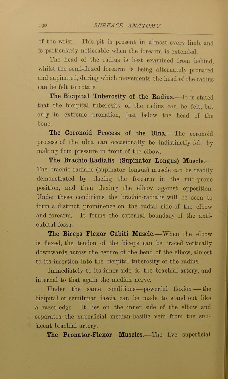 of the wrist. This pit is present in almost every limb, and is particularly noticeable when the forearm is extended. The head of the radius is best examined from behind, whilst the semi-flexed forearm is being alternately pronated and supinated, during which movements the head of the radius can be felt to rotate. The Bicipital Tuberosity of the Radius.—It is stated that the bicipital tuberosity of the radius can be felt, but only in extreme pronation, just below the head of the bone. The Coronoid Process of the Ulna.—The coronoid process of the ulna can occasionally be indistinctly felt by making firm pressure in front of the elbow. The Brachio-Radialis (Supinator Longus) Muscle.— The brachio-radialis (supinator longus) muscle can be readily demonstrated by placing the forearm in the mid-prone position, and then fiexing the elbow against opposition. Under these conditions the brachio-radialis will be seen to form a distinct prominence on the radial side of the elbow and forearm. It forms the external boundary of the anti- cubital fossa. The Biceps Flexor Cubiti Muscle.—When the elbow is flexed, the tendon of the biceps can be traced vertically downwards across the centre of the bend of the elbow, almost to its insertion into the bicipital tuberosity of the radius. Immediately to its inner side is the brachial artery, and internal to that again the median nerve. Under the same conditions—powerful flexion — the bicipital or semilunar fascia can be made to stand out like a razor-edge. It lies on the inner side of the elbow and separates the superficial median-basilic vein from the sub- jacent brachial artery. The Pronator-Flexor Muscles.—The five superficial