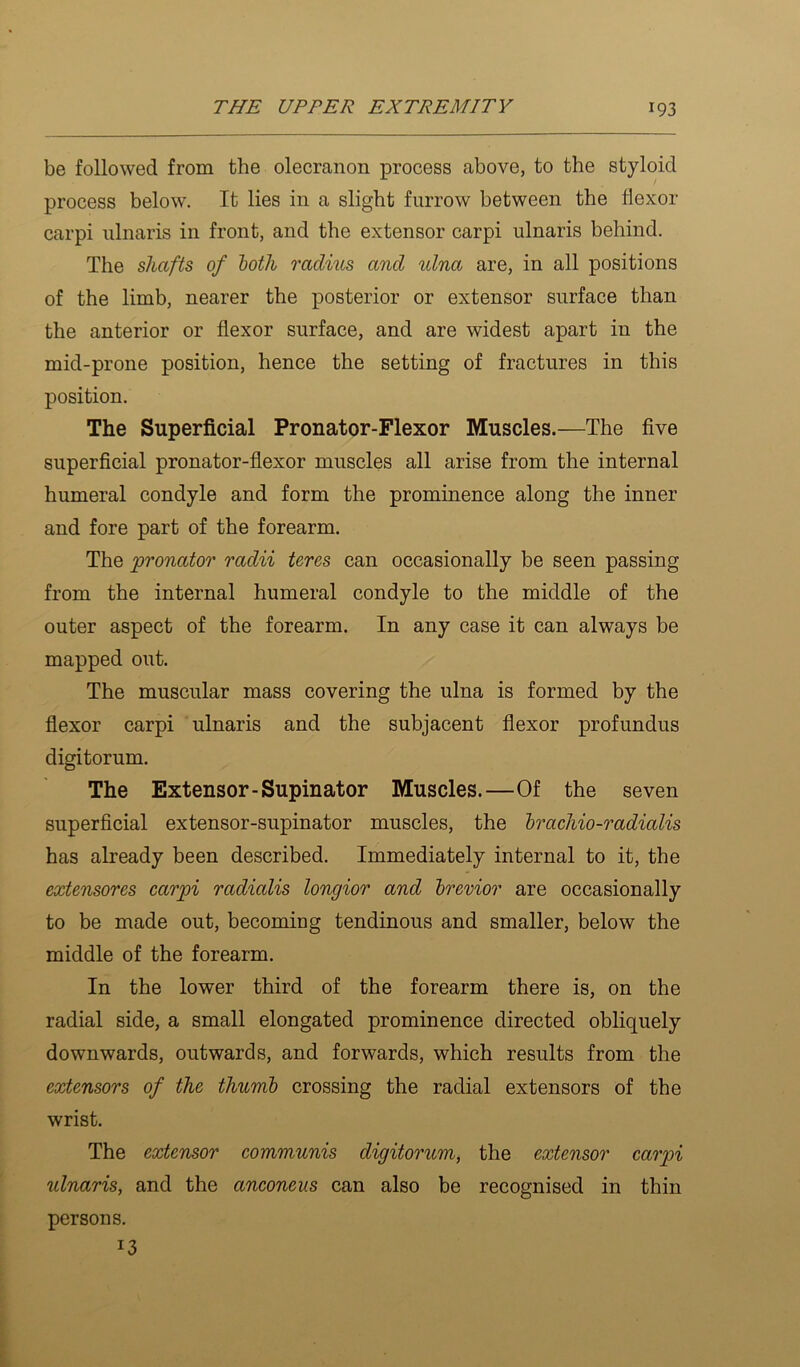 be followed from the olecranon process above, to the styloid process below. It lies in a slight furrow between the flexor carpi ulnaris in front, and the extensor carpi ulnaris behind. The shafts of loth radius and ulna are, in all positions of the limb, nearer the posterior or extensor surface than the anterior or flexor surface, and are widest apart in the mid-prone position, hence the setting of fractures in this position. The Superficial Pronator-Flexor Muscles.—The five superficial pronator-flexor muscles all arise from the internal humeral condyle and form the prominence along the inner and fore part of the forearm. The pronator radii teres can occasionally be seen passing from the internal humeral condyle to the middle of the outer aspect of the forearm. In any case it can always be mapped out. The muscular mass covering the ulna is formed by the flexor carpi ulnaris and the subjacent flexor profundus digitorum. The Extensor-Supinator Muscles.—Of the seven superficial extensor-supinator muscles, the h^achio-radialis has already been described. Immediately internal to it, the extensores carpi radialis longior and brerior are occasionally to be made out, becoming tendinous and smaller, below the middle of the forearm. In the lower third of the forearm there is, on the radial side, a small elongated prominence directed obliquely downwards, outwards, and forwards, which results from the extensors of the thumb crossing the radial extensors of the wrist. The extensor communis digitorum, the extensor carpi ulnaris, and the anconeus can also be recognised in thin persons. 13