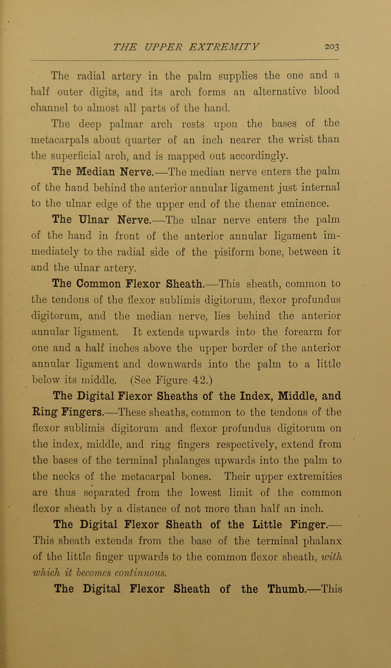 The radial artery in the palm supplies the one and a half outer digits, and its arch forms an alternative blood channel to almost all parts of the hand. The deep palmar arch rests upon the bases of the metacarpals about quarter of an inch nearer the wrist than the superficial arch, and is mapped out accordingly. The Median Nerve.—The median nerve enters the palm of the hand behind the anterior annular ligament just internal to the ulnar edge of the upper end of the thenar eminence. The Ulnar Nerve.—The ulnar nerve enters the palm of the hand in front of the anterior annular ligament im- mediately to the radial side of the pisiform bone, between it and the ulnar artery. The Common Flexor Sheath.—This sheath, common to the tendons of the flexor sublimis digitorum, flexor profundus digitorum, and the median nerve, lies behind the anterior annular ligament. It extends upwards into the forearm for one and a half inches above the upper border of the anterior annular ligament and downwards into the palm to a little below its middle. (See Figure 42.) The Digital Flexor Sheaths of the Index, Middle, and Ring Fingers.—These sheaths, common to the tendons of the flexor sublimis digitorum and flexor profundus digitorum on the index, middle, and ring fingers respectively, extend from the bases of the terminal phalanges upwards into the palm to the necks of the metacarpal bones. Their upper extremities are thus separated from the lowest limit of the common flexor sheath by a distance of not more than half an inch. The Digital Flexor Sheath of the Little Finger.— This sheath extends from the base of the terminal phalanx of the little finger upwards to the common flexor sheath, with which it hecomes continuous. The Digital Flexor Sheath of the Thumb.—This