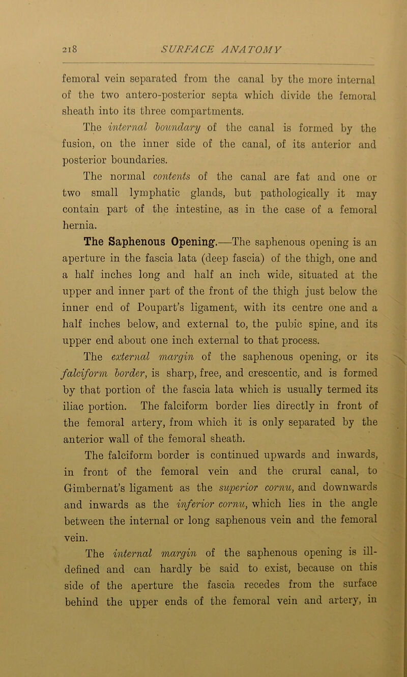 femoral vein separated from the canal by the more internal of the two antero-posterior septa which divide the femoral sheath into its three compartments. The internal houndary of the canal is formed by the fusion, on the inner side of the canal, of its anterior and posterior boundaries. The normal contents of the canal are fat and one or two small lymphatic glands, but pathologically it may contain part of the intestine, as in the case of a femoral hernia. The Saphenous Opening.—The saphenous opening is an aperture in the fascia lata (deep fascia) of the thigh, one and a half inches long and half an inch wide, situated at the upper and inner part of the front of the thigh just below the inner end of Poupart’s ligament, with its centre one and a half inches below, and external to, the pubic spine, and its upper end about one inch external to that process. The external margin of the saphenous opening, or its falciform border, is sharp, free, and crescentic, and is formed by that portion of the fascia lata which is usually termed its iliac portion. The falciform border lies directly in front of the femoral artery, from which it is only separated by the anterior wall of the femoral sheath. The falciform border is continued upwards and inwards, in front of the femoral vein and the crural canal, to Gimbernat’s ligament as the superior cornu, and downwards and inwards as the inferior cornu, which lies in the angle between the internal or long saphenous vein and the femoral vein. The internal margin of the saphenous opening is ill- defined and can hardly be said to exist, because on this side of the aperture the fascia recedes from the surface behind the upper ends of the femoral vein and artery, in