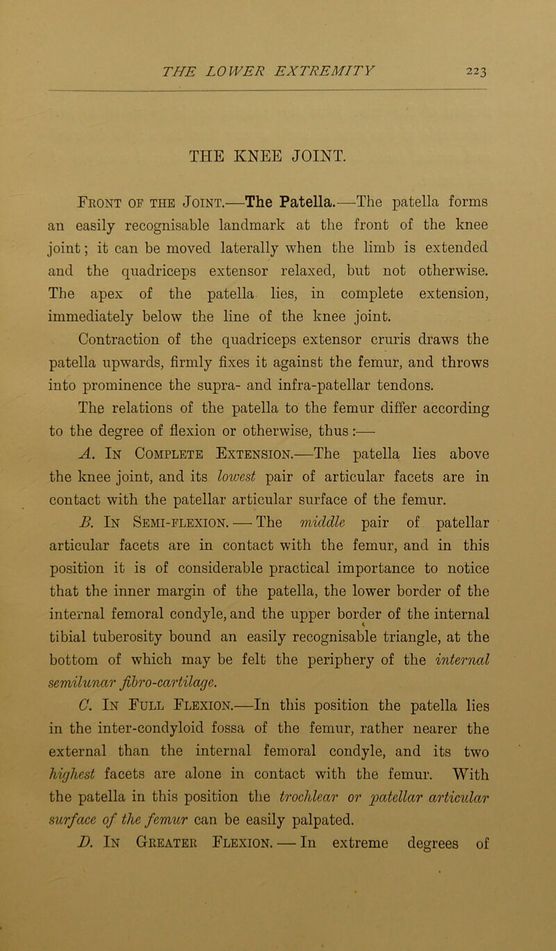 THE KNEE JOINT. Front of the Joint.—The Patella.—^The patella forms an easily recognisable landmark at the front of the knee joint; it can be moved laterally when the limb is extended and the quadriceps extensor relaxed, but not otherwise. The apex of the patella lies, in complete extension, immediately below the line of the knee joint. Contraction of the quadriceps extensor cruris draws the patella upwards, firmly fixes it against the femur, and throws into prominence the supra- and infra-patellar tendons. The relations of the patella to the femur differ according to the degree of flexion or otherwise, thus:— A. In Complete Extension.—The patella lies above the knee joint, and its lowest pair of articular facets are in contact with the patellar articular surface of the femur. B. In Semi-flexion. — The middle pair of patellar articular facets are in contact with the femur, and in this position it is of considerable practical importance to notice that the inner margin of the patella, the lower border of the internal femoral condyle, and the upper border of the internal tibial tuberosity bound an easily recognisable triangle, at the bottom of which may be felt the periphery of the internal semilunar fibro-cartilage. G. In Full Flexion.—In this position the patella lies in the inter-condyloid fossa of the femur, rather nearer the external than the internal femoral condyle, and its two highest facets are alone in contact with the femur. With the patella in this position the trochlear or patellar articular surface of the femur can be easily palpated. D. In Greater Flexion. — In extreme degrees of