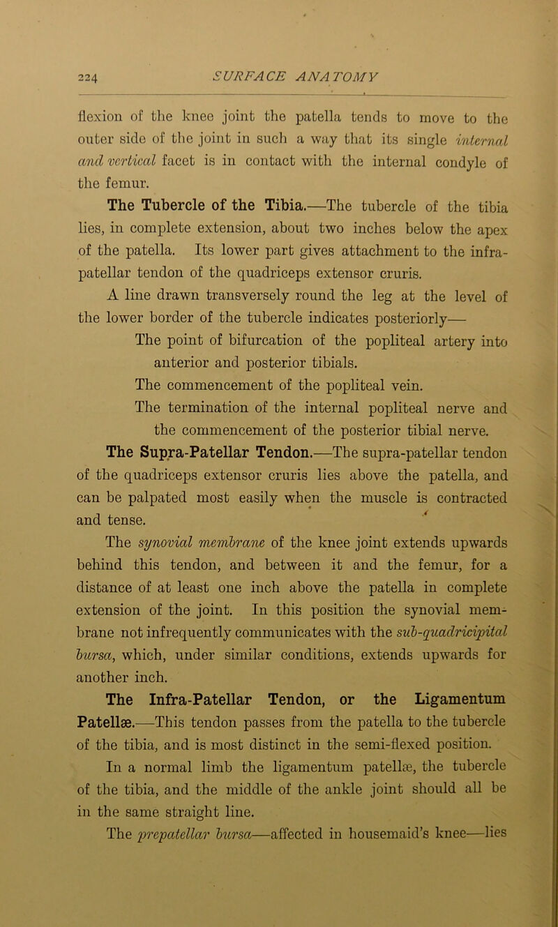 flexion of tlie knee joint the patella tends to move to the outer side of the joint in siicli a way that its single internal and vertical facet is in contact with the internal condyle of the femur. The Tubercle of the Tibia.—The tubercle of the tibia lies, in complete extension, about two inches below the apex of the patella. Its lower part gives attachment to the infra- patellar tendon of the quadriceps extensor cruris. A line drawn transversely round the leg at the level of the lower border of the tubercle indicates posteriorly— The point of bifurcation of the popliteal artery into anterior and posterior tibials. The commencement of the popliteal vein. The termination of the internal popliteal nerve and the commencement of the posterior tibial nerve. The Supra-Patellar Tendon.—The supra-patellar tendon of the quadriceps extensor cruris lies above the patella, and can be palpated most easily when the muscle is contracted and tense. The synovial membrane of the knee joint extends upwards behind this tendon, and between it and the femur, for a distance of at least one inch above the patella in complete extension of the joint. In this position the synovial mem- brane not infrequently communicates with the sub-quadricipital hursa, which, under similar conditions, extends upwards for another inch. The Infra-Patellar Tendon, or the Ligamentum Patellae.—This tendon passes from the patella to the tubercle of the tibia, and is most distinct in the semi-flexed position. In a normal limb the ligamentum patellae, the tubercle of the tibia, and the middle of the ankle joint should all be in the same straight line. The prepatellar hursa—affected in housemaid’s knee—lies