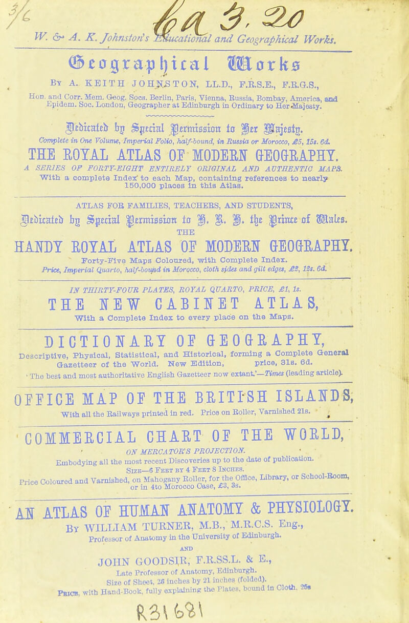 'A ■ 1 ^ . — ®eograpl]xcal WorkB By a. KEITH JOHjK^TON, LL.D., P.R.S.E., P.B.Q.8., Hod. and Corr. Mem. Geog. Socs. Berlin, Paris, Vienna, Russia, Bombay, America, and ICpidom. Soc. London, Geographer at Edinburgh in Ordinary to Her Alajoaty. gfibtcatEb Spmsl Jermission to f tt ptajestg. CcmpXeXe in One Volume, Imperial Folio, half-bound, in Russia or Morocco, £5, ISt. 6d. THE EOTAL ATLAS OE MODEEI GEOGEAPHT. A Si:RlES OF FORTY-EIGHT ENTIRELY ORIGINAL AND AVTBENTIG MAPS. With a oompleta Index' to each Map, containing references to nearly 150,000 places In this Atlas. ATLAS FOB FAMILIES, TEACHEBS, AND STUDENTS. §£bkateb bg Sgmal permission to f, |l. i^t '§tmt of ©ales. THE HAUDT EOTAi ATLAS OF MODEEI GEOGEAPHY.  Forty-Five Maps Coloured, with Complete Index. Price, Imperial Quarto, half-hound in Morocco, cloth sfdet and gilt edges, £S, ISt. 6di IN THIRTY-FOUR PLATES, ROYAL QUARTO, PRICE, £1, Is. THE NEW CABOET ATLAS, with a Complete Index to every place on the Maps. DIGTIOIfAET OE GEOGEAPHY, Descriptive, Physical, StatlBtloal, and Historical, forming a Complete General Gazetteer of the World. New Edition, price, 31s. 6d. • The best and most authoritative English Gazetteer now extant'—Kmei (leading article). OEEICE MAP OE THE BEITTSH ISLANDS, With aU the Bailwaya printed in red. Price on EoUer, Varnished 21b. • ^ GOMMEECIAL CHAET OE THE WOELD, ON MERGATOR'S PROJECTION. Embodying all the most recent Discoveries up to the date of publieaUon. SizB—6 Feet by 4 Feet 8 Ikches. Price Coloured and Vamlshed, on Mahogany Boiler, for the Offlco. Library, or School-Boom, or in 4to Morocco Case, £<>, As. AI ATLAS OE HUMAN ANATOMY & PHYSIOLOGY. By WILLIAM TURNER, M.B., M.R.C.S. Eng., Professor of Anatomy in the University of Edinburgh. AND JOHN GOODSIR, F.R.SS.L. & E., Late Professor of Anatomy, Edinburgh. Sire of Sheet. 'iB Inches by 21 inches (folded). Pbicb. with Hand-Book, fully oxpUUninft the Plates, bound in Oloth. ?8.