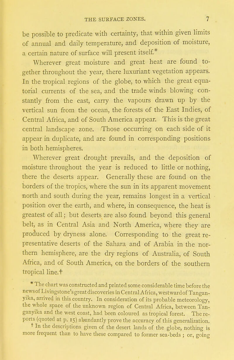be possible to predicate with certainty, that within given limits of annual and daily temperature, and deposition of moisture, a certain nature of surface will present itself* Wherever great moisture and great heat are found to- gether throughout the year, there luxuriant vegetation appears. In the tropical regions of the globe, to which the great equa- torial currents of the sea, and the trade winds blowing con- stantly from the east, carry the vapours drawn up by the vertical sun from the ocean, the forests of the East Indies, of Central Africa, and of South America appear. This is the great central landscape zone. Those occurring on each side of it appear in duplicate, and are found in corresponding positions in both hemispheres. Wherever great drought prevails, and the deposition of moisture throughout the year is reduced to little or nothing, there the deserts appear. Generally these are found on the borders of the tropics, where the sun in its apparent movement north and south during the year, remains longest in a vertical position over the earth, and where, in consequence, the heat is greatest of all; but deserts are also found beyond this general belt, as in Central Asia and North America, where they are produced by dryness alone. Corresponding to the great re- presentative deserts of the Sahara and of Arabia in the nor- thern hemisphere, are the dry regions of Australia, of South Africa, and of South America, on the borders of the southern tropical line.t * The chart was constructed and printed some considerable time before the newsof Livingstone's great discoveries in Central Africa, westwardof Tangan- yika, arrived in this country. In consideration of its probable meteorology, the whole space of the unknown region of Central Africa, between Tan- ganyika and the west coast, had been coloured as tropical forest. The re- ports (quotetl at p. 15) abundantly prove the accuracy of this generalization. t In the descriptions given of the desert lands of the globe, nothing is more frequent than to have tliese compared to former sea-beds ; or, going