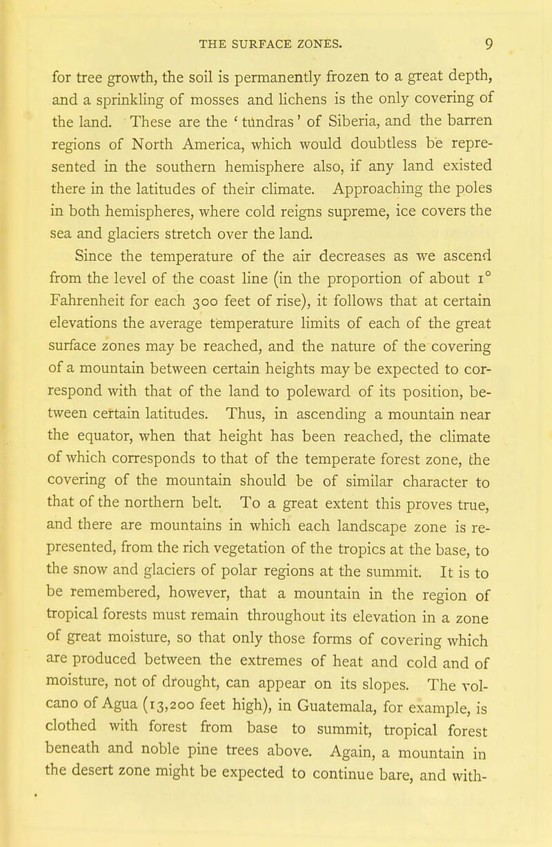 for tree growth, the soil is permanently frozen to a great depth, and a sprinkling of mosses and lichens is the only covering of the land. These are the ' tundras' of Siberia, and the barren regions of North America, which would doubtless be repre- sented in the southern hemisphere also, if any land existed there in the latitudes of their climate. Approaching the poles in both hemispheres, where cold reigns supreme, ice covers the sea and glaciers stretch over the land. Since the temperature of the air decreases as we ascend from the level of the coast line (in the proportion of about i° Fahrenheit for each 300 feet of rise), it follows that at certain elevations the average temperature limits of each of the great surface zones may be reached, and the nature of the covering of a mountain between certain heights may be expected to cor- respond with that of the land to poleward of its position, be- tween certain latitudes. Thus, in ascending a mountain near the equator, when that height has been reached, the climate of which corresponds to that of the temperate forest zone, the covering of the mountain should be of similar character to that of the northern belt. To a great extent this proves true, and there are mountains in which each landscape zone is re- presented, from the rich vegetation of the tropics at the base, to the snow and glaciers of polar regions at the summit. It is to be remembered, however, that a mountain in the region of tropical forests must remain throughout its elevation in a zone of great moisture, so that only those forms of covering which are produced between the extremes of heat and cold and of moisture, not of drought, can appear on its slopes. The vol- cano of Agua (13,200 feet high), in Guatemala, for example, is clothed with forest from base to summit, tropical forest beneath and noble pine trees above. Again, a mountain in the desert zone might be expected to continue bare, and with-