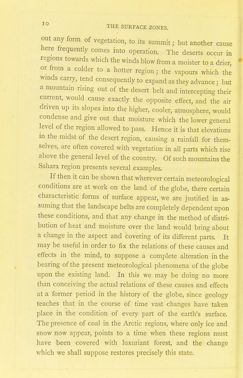 out any form of vegetation, to its summit; but another cause here frequently comes into operation. The deserts occur in regions towards which the winds blow from a moister to a drier, or from a colder to a hotter region; the vapours which the wmds carry, tend consequently to expand as they advance; but a mountam rising out of the desert belt and intercepting their current, would cause exactly the opposite effect, and the air driven up its slopes into the higher, cooler, atmosphere, would condense and give out that moisture which the lower general level of the region allowed to pass. Hence it is that elevations m the midst of the desert region, causing a rainfall for them- selves, are often covered with vegetation in all parts which rise above the general level of the country. Of such mountains the Sahara region presents several examples. If then It can be shown that wherever certain meteorological conditions are at work on the land of the globe, there certain characteristic fornis of surface appear, we are justified in as- suming that the landscape belts are completely dependent upon these conditions, and that any change in the method of distri- bution of heat and moisture over the land would bring about a change in the aspect and covering of its different parts. It may be useful in order to fix the relations of these causes and effects in the mind, to suppose a complete alteration in the bearing of the present meteorological phenomena of the globe upon the existing land. In this we may be doing no more than conceiving the actual relations of these causes and effects at a former period in the history of the globe, since geology teaches that in the course of time vast changes have taken place in the condition of every part of the earth's surface. The presence of coal in the Arctic regions, where only ice and snow now appear, points to a time when these regions must have been covered with luxuriant forest, and the change which we shall suppose restores precisely this state.