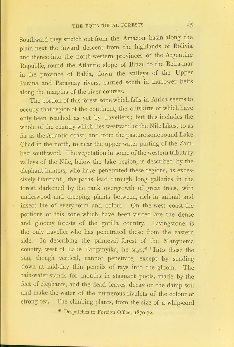 Southward they stretch out from the Amazon basin along the plain next the inward descent from the highlands of Bolivia and thence into the north-western provinces of the Argentine Republic, round the Atlantic slope of Brazil to the Beira-mar in the province of Bahia, down the valleys of the Upper Parana and Paraguay rivers, carried south in narrower belts along the margins of the river courses. The portion of this forest zone which falls in Africa seems to occupy that region of the continent, the outskirts of which have only been reached as yet by travellers; but this includes the whole of the country which lies westward of the Nile lakes, to as far as the Atlantic coast; and from the pasture zone round Lake Chad in the north, to near the upper water parting of the Zam- bezi southward. The vegetation in some of the western tributary valleys of the Nile, below the lake region, is described by the elephant hunters, who have penetrated these regions, as exces- sively luxuriant; the paths lead through long galleries in the forest, darkened by the rank overgrowth of great trees, with underwood and creeping plants between, rich in animal and insect life of every form and colour. On the west coast the portions of this zone which have been visited are the dense and gloomy forests of the gorilla country. Livingstone is the only traveller who has penetrated these from the eastern side. In describing the primeval forest of the Manyuema country, west of Lake Tanganyika, he says,* ' Into these the sun, though vertical, cannot penetrate, except by sending down at mid-day thin pencils of rays into the gloom. The rain-water stands for months in stagnant pools, made by the feet of elephants, and the dead leaves decay on the damp soil and make the water of the numerous rivulets of the colour ot strong tea. The climbing plants, from the size of a whip-cord * Despatches to Foreign Office, 1870-72.