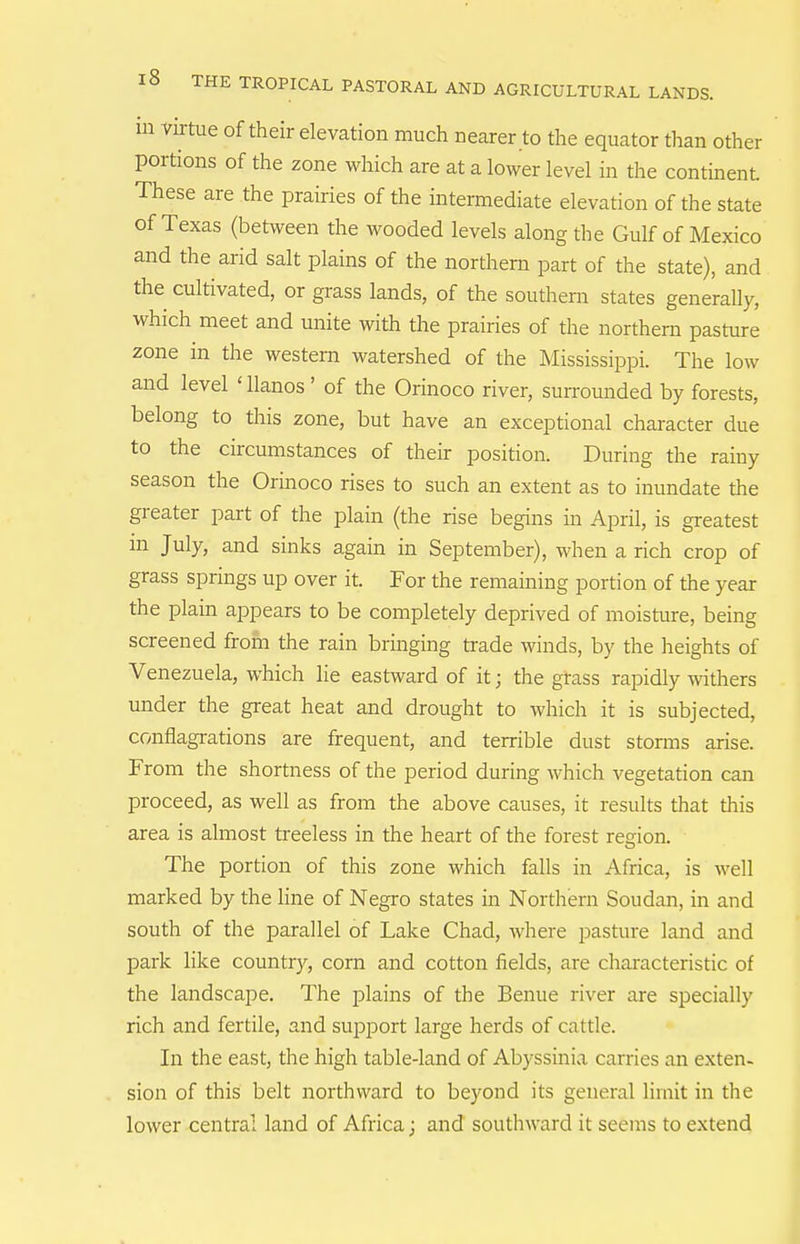 Ill ViitMe of their elevation much nearer to the equator tlian other portions of the zone which are at a lower level in the continent. These are the prairies of the intermediate elevation of the state of Texas (between the wooded levels along the Gulf of Mexico and the arid salt plains of the northern part of the state), and the cultivated, or grass lands, of the southern states generally, which meet and unite with the prairies of the northern pasture zone in the western watershed of the Mississippi. The low and level 'llanos' of the Orinoco river, sun-ounded by forests, belong to this zone, but have an exceptional character due to the circumstances of their position. During the rainy season the Orinoco rises to such an extent as to inundate the greater part of the plain (the rise begins in April, is greatest m July, and sinks again in September), when a rich crop of grass springs up over it. For the remaining portion of the year the plain appears to be completely deprived of moisture, being screened from the rain bringing trade winds, by the heights of Venezuela, which lie eastward of it; the grass rapidly withers imder the great heat and drought to which it is subjected, conflagrations are frequent, and terrible dust storms arise. From the shortness of the period during which vegetation can proceed, as well as from the above causes, it results that this area is almost ti-eeless in the heart of the forest region. The portion of this zone which falls in Africa, is well marked by the line of Negro states in Northern Soudan, in and south of the parallel of Lake Chad, where pasture land and park like country, com and cotton fields, are characteristic of the landscape. The plains of the Benue river are specially rich and fertile, and support large herds of cattle. In the east, the high table-land of Abyssinia carries an exten- sion of this belt northward to beyond its general limit in the lower central land of Africa; and southward it seems to extend