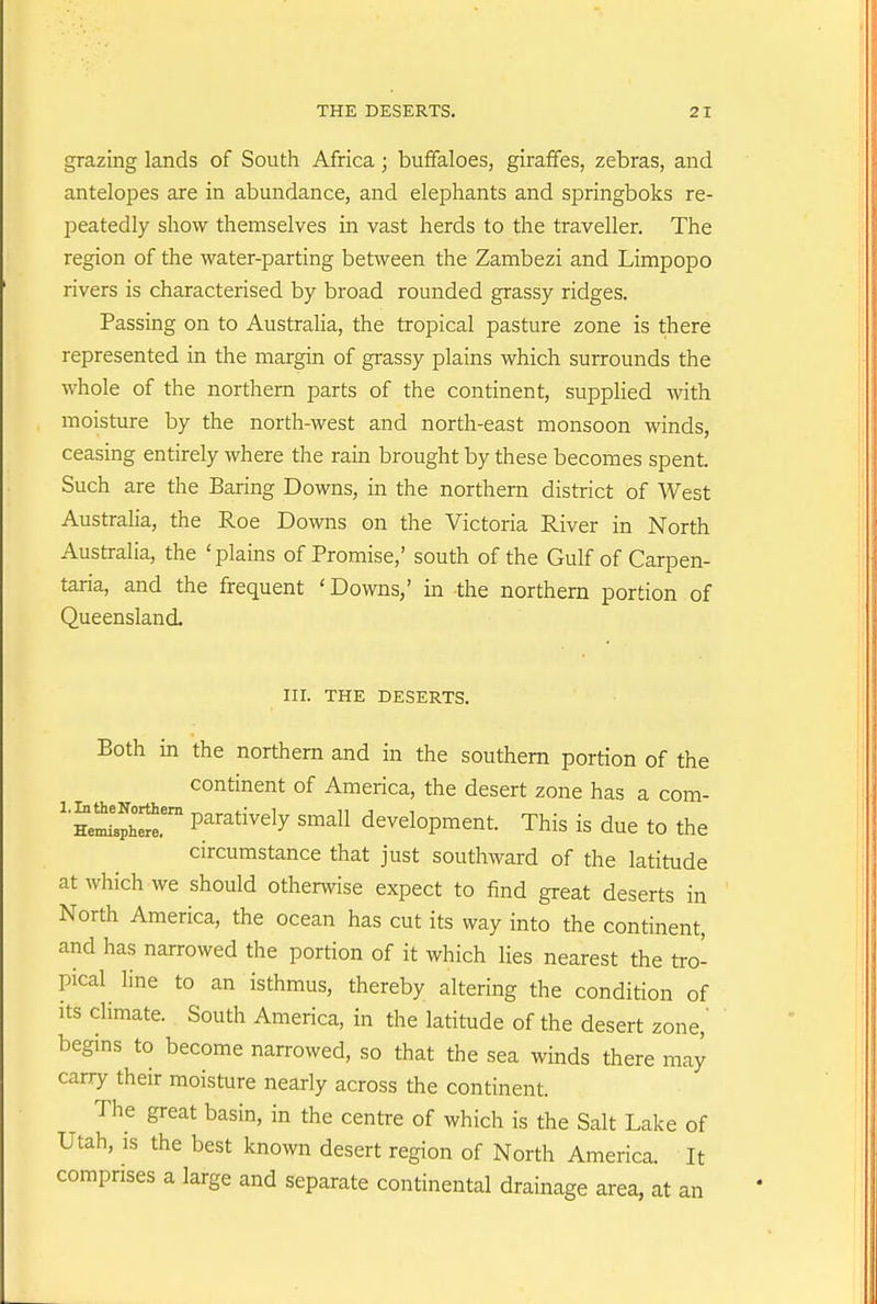 grazing lands of South Africa; buffaloes, giraffes, zebras, and antelopes are in abundance, and elephants and springboks re- peatedly show themselves in vast herds to the traveller. The region of the water-parting between the Zambezi and Limpopo rivers is characterised by broad rounded grassy ridges. Passing on to Australia, the tropical pasture zone is there represented in the margin of grassy plains which surrounds the whole of the northern parts of the continent, supplied with moisture by the north-west and north-east monsoon winds, ceasing entirely where the rain brought by these becomes spent. Such are the Baring Downs, in the northern district of West Australia, the Roe Downs on the Victoria River in North Australia, the 'plains of Promise,' south of the Gulf of Carpen- taria, and the frequent 'Downs,' in the northern portion of Queensland. III. THE DESERTS, Both in the northern and in the southern portion of the continent of America, the desert zone has a com- ''?eXh^^.' P^'^^i^^^y development. This is due to the circumstance that just southward of the latitude at which we should otherwise expect to find great deserts in North America, the ocean has cut its way into the continent, and has narrowed the portion of it which lies nearest the tro- pical line to an isthmus, thereby altering the condition of its climate. South America, in the latitude of the desert zone,' begms to become narrowed, so that the sea winds there may carry their moisture nearly across the continent. The great basin, in the centre of which is the Salt Lake of Utah, IS the best known desert region of North America. It comprises a large and separate continental drainage area, at an