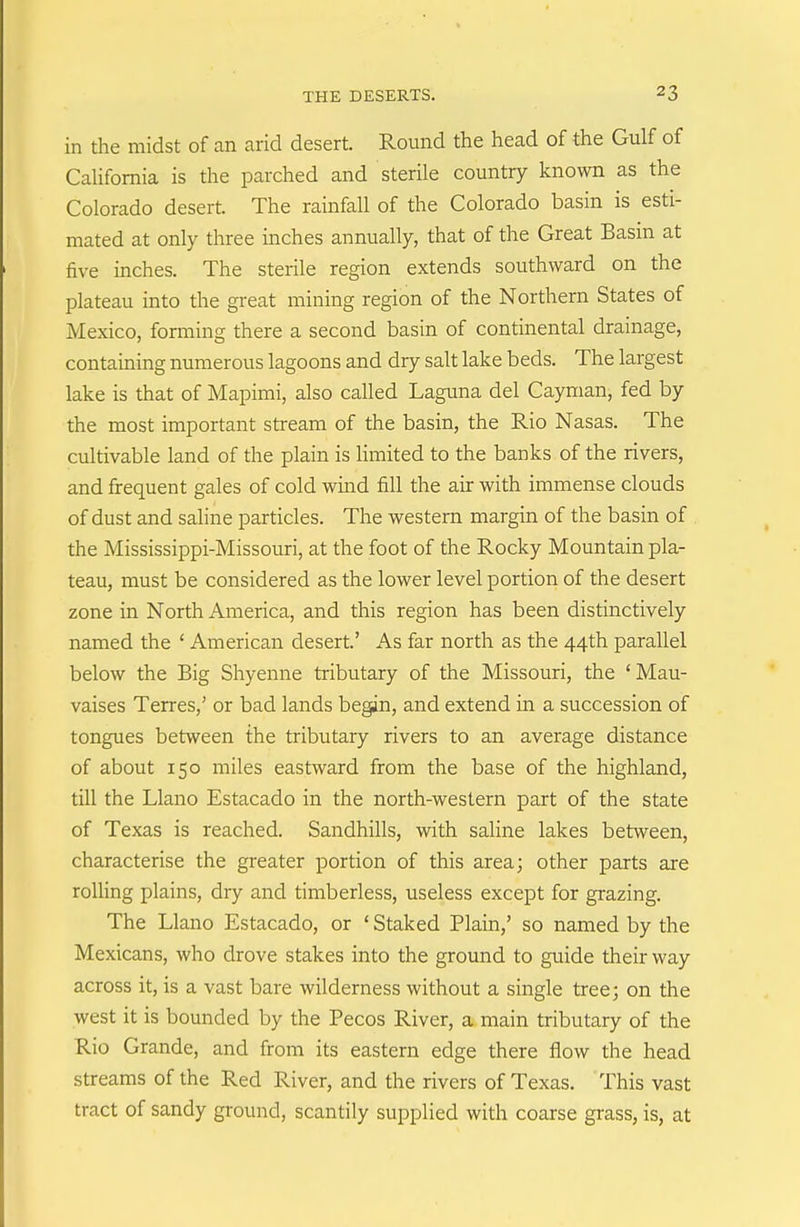 in the midst of an arid desert. Round the head of the Gulf of CaUfomia is the parched and sterile country known as the Colorado desert. The rainfall of the Colorado basin is esti- mated at only three inches annually, that of the Great Basm at five inches. The sterile region extends southward on the plateau into the great mining region of the Northern States of Mexico, forming there a second basin of continental drainage, containing numerous lagoons and dry salt lake beds. The largest lake is that of Mapimi, also called Laguna del Cayman, fed by the most important stream of the basin, the Rio Nasas. The cultivable land of the plain is limited to the banks of the rivers, and frequent gales of cold wind fill the air with immense clouds of dust and sahne particles. The western margin of the basin of the Mississippi-Missouri, at the foot of the Rocky Mountain pla- teau, must be considered as the lower level portion of the desert zone in North America, and this region has been distinctively named the ' American desert' As far north as the 44th parallel below the Big Shyenne tributary of the Missouri, the ' Mau- vaises Terres,' or bad lands begin, and extend in a succession of tongues between the tributary rivers to an average distance of about 150 miles eastward from the base of the highland, till the Llano Estacado in the north-western part of the state of Texas is reached. Sandhills, with saline lakes between, characterise the greater portion of this area; other parts are roUing plains, dry and timberless, useless except for grazing. The Llano Estacado, or 'Staked Plain,' so named by the Mexicans, who drove stakes into the ground to guide their way across it, is a vast bare wilderness without a single tree; on the west it is bounded by the Pecos River, a main tributary of the Rio Grande, and from its eastern edge there flow the head streams of the Red River, and the rivers of Texas. This vast tract of sandy ground, scantily supplied with coarse grass, is, at