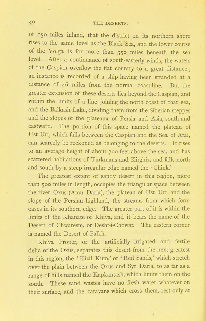 of i5'o miles inland, that the district on its northern shore rises to the same level as the Black Sea, and the lower course of the Volga is for more than 350 miles beneath the sea level. After a continuance of south-easterly winds, the waters of the Caspian overflow the flat country to a great distance; an instance is recorded of a ship having been stranded at a distance of 46 miles from the normal coast-line. But the greater extension of these deserts lies beyond the Caspian, and within the limits of a line joining the north coast of that sea, and the Balkash Lake, dividing them from the Siberian steppes and the slopes of the plateaux of Persia and Asia, south and eastward. The portion of this space named the plateau of Ust Urt, which falls between the Caspian and the Sea of Aral, can scarcely be reckoned as belonging to the deserts. It rises to an average height of about 700 feet above the sea, and has scattered habitations of Turkmans and Kirghiz, and falls north and south by a steep irregular edge named the ' Chink.' The greatest extent of sandy desert in this region, more than 500 miles in length, occupies the triangular space between the river Oxus (Amu Daria), the plateau of Ust Urt, and the slope of the Persian highland, the streams from which form oases ia its southern edge. The greater part of it is within the limits of the Khanate of Khiva, and it bears the name of the Desert of Chwaresm, or Desht-i-Chowar. The eastern corner is named the Desert of Balkh. Khiva Proper, or the artificially irrigated and fertile delta of the Oxus, separates this desert from the next greatest in this region, the ' Kizil Kum,' or ' Red Sands,' which stretch over the plain between the Oxus and Syr Daria, to as far as a range of hills named the Kapkantash, which limits them on the south. These sand wastes have no fresh water whatever on their surface, and the caravans which cross them, rest only at