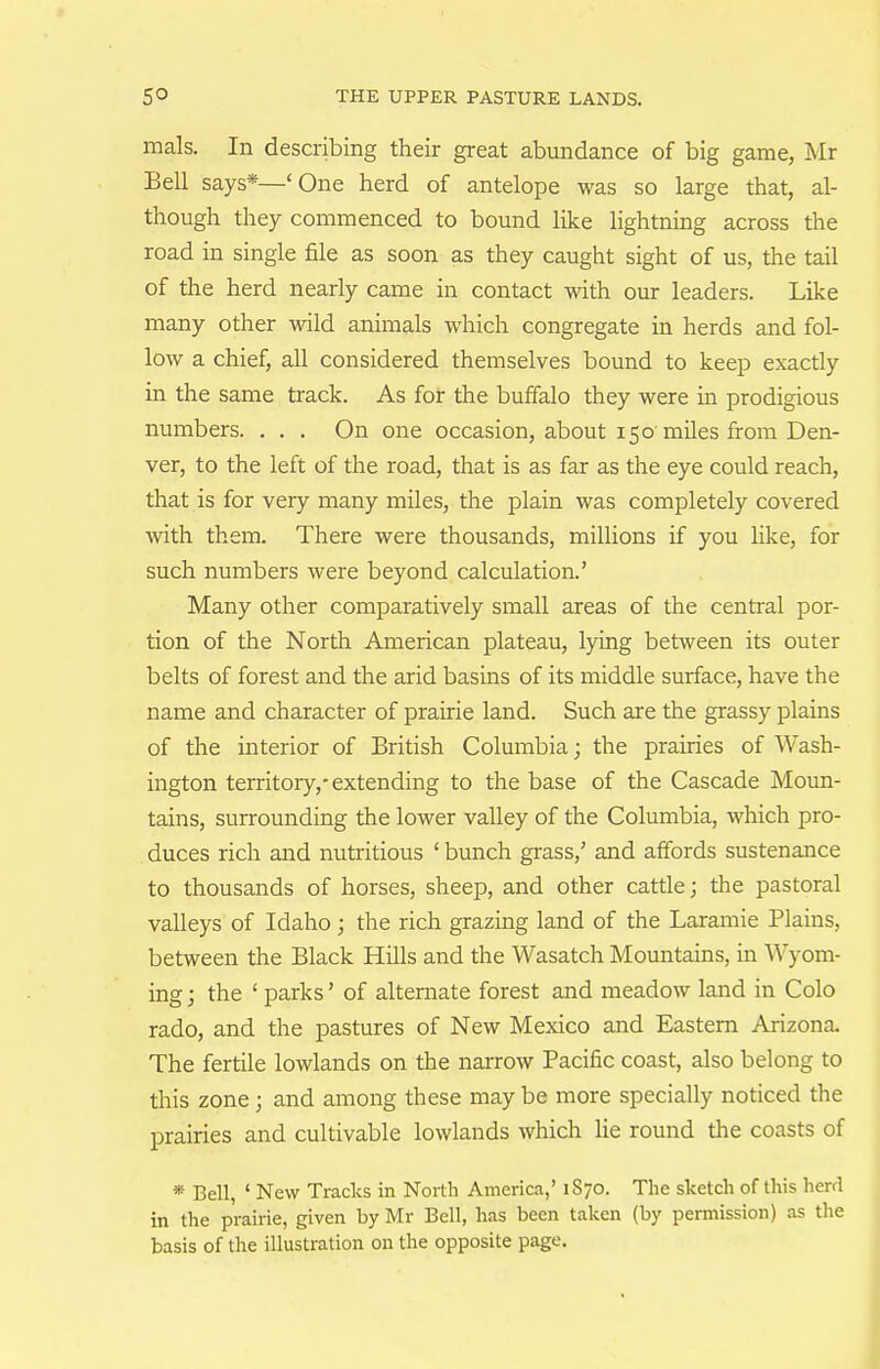 mals. In describing their great abundance of big game, Mr Bell says*—'One herd of antelope was so large that, al- though they commenced to bound like lightning across the road in single file as soon as they caught sight of us, the tail of the herd nearly came in contact with our leaders. Like many other wild animals which congregate in herds and fol- low a chief, all considered themselves bound to keep exactly in the same track. As for the buffalo they were in prodigious numbers. . . . On one occasion, about 150'miles from Den- ver, to the left of the road, that is as far as the eye could reach, that is for very many miles, the plain was completely covered with them. There were thousands, millions if you like, for such numbers were beyond calculation.' Many other comparatively small areas of the central por- tion of the North American plateau, lying between its outer belts of forest and the arid basins of its middle surface, have the name and character of prairie land. Such are the grassy plains of the interior of British Columbia; the prairies of Wash- ington territory,-extending to the base of the Cascade Moun- tains, surrounding the lower valley of the Columbia, which pro- duces rich and nutritious ' bunch grass/ and affords sustenance to thousands of horses, sheep, and other cattle; the pastoral valleys of Idaho; the rich grazing land of the Laramie Plains, between the Black Hills and the Wasatch Mountains, in Wyom- ing ; the ' parks' of alternate forest and meadow land in Colo rado, and the pastures of New Mexico and Eastern Arizona. The fertile lowlands on the narrow Pacific coast, also belong to this zone; and among these may be more specially noticed the prairies and cultivable lowlands which lie round the coasts of * Bell, ' New Tracks in North America,' 1S70. Tlie sketch of this herd in the prairie, given by Mr Bell, has been taken (by permission) as the basis of the illustration on the opposite page.