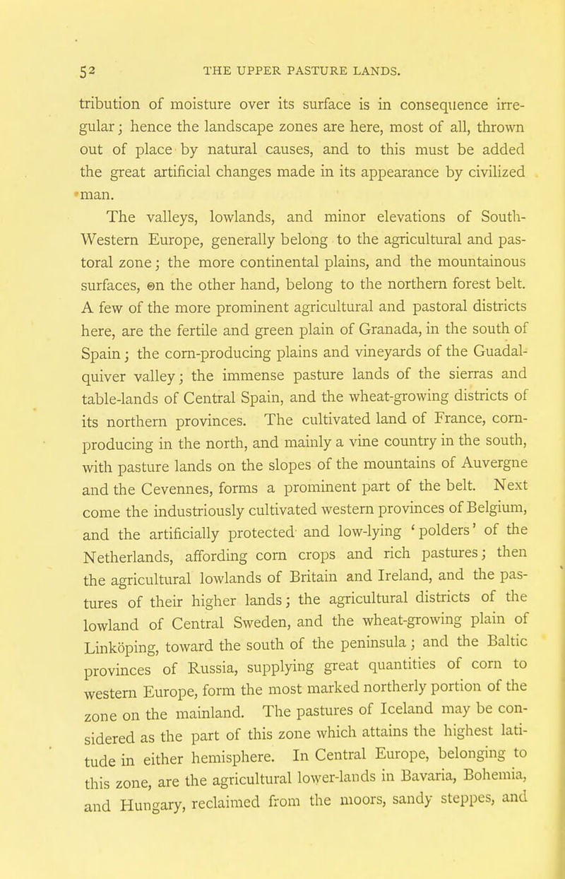 tribution of moisture over its surface is in consequence irre- gular ; hence the landscape zones are here, most of all, thrown out of place by natural causes, and to this must be added the great artificial changes made in its appearance by civilized 'man. The valleys, lowlands, and minor elevations of South- Western Europe, generally belong to the agricultiural and pas- toral zone; the more continental plains, and the mountainous surfaces, ©n the other hand, belong to the northern forest belt. A few of the more prominent agricultural and pastoral districts here, are the fertile and green plain of Granada, in the south of Spain; the corn-producing plains and vineyards of the Guadal- quiver valley; the immense pasture lands of the sierras and table-lands of Central Spain, and the wheat-growing districts of its northern provinces. The cultivated land of France, com- producmg in the north, and mainly a vine country in the south, with pasture lands on the slopes of the mountains of Auvergne and the Cevennes, forms a prominent part of the belt. Next come the industriously cultivated western provinces of Belgium, and the artificially protected and low-lying ' polders' of the Netherlands, affording com crops and rich pastures; then the agricultural lowlands of Britain and Ireland, and tlie pas- tures of their higher lands; the agricultural districts of the lowland of Central Sweden, and the wheat-growing plain of Linkoping, toward the south of the peninsula; and the Baltic provinces of Russia, supplying great quantities of corn to western Europe, form the most marked northerly portion of the zone on the mainland. The pastures of Iceland may be con- sidered as the part of this zone which attains the highest lati- tude in either hemisphere. In Central Europe, belonging to this zone, are the agricultural lower-lands in Bavaria, Bohemia, and Hungary, reclaimed from the moors, sandy steppes, and