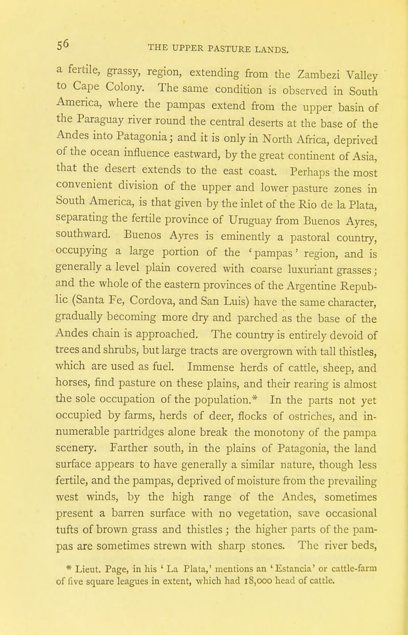 a fertile, grassy, region, extending from the Zambezi Valley to Cape Colony. The same condition is observed in South America, where the pampas extend from the upper basin of the Paraguay river round the central deserts at the base of the Andes into Patagonia; and it is only in North Africa, deprived of the ocean influence eastward, by the great continent of Asia, that the desert extends to the east coast. Perhaps the most convenient division of the upper and lower pasture zones in South America, is that given by the inlet of the Rio de la Plata, separating the fertile province of Uruguay from Buenos Ayres, southward. Buenos Ayres is eminently a pastoral country, occupying a large portion of the ' pampas' region, and is generally a level plain covered with coarse luxuriant grasses ; and the whole of the eastern provinces of the Argentine Repub- lic (Santa Fe, Cordova, and San Luis) have the same character, gradually becoming more dry and parched as the base of the Andes chain is approached. The country is entirely devoid of trees and shrubs, but large tracts are overgi'own with tall thistles, which are used as fuel. Immense herds of cattle, sheep, and horses, find pasture on these plains, and their rearing is almost tlie sole occupation of the population.* In the parts not yet occupied by farms, herds of deer, flocks of ostriches, and in- numerable partridges alone break the monotony of the pampa scenery. Farther south, in the plains of Patagonia, the land surface appears to have generally a similar nature, though less fertile, and the pampas, deprived of moisture from the prevailing west winds, by the high range of the Andes, sometimes present a barren surface with no vegetation, save occasional tufts of brown grass and thistles ; the higher parts of the pam- pas are sometimes strewn with sharp stones. The river beds, * Lieut. Page, in his ' La Plata,' mentions an 'Estancia' or cattle-farm of five square leagues in extent, which had 18,000 head of cattle.
