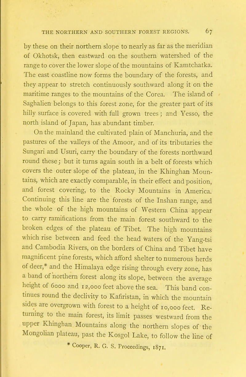 by these on their northern slope to nearly as far as the meridian of Okhotsk, then eastward on the southern watershed of the range to cover the lower slope of the mountains of Kamtchatka. The east coastline now forms the boundary of the forests, and they appear to stretch continuously southward along it on the maritime ranges to the mountains of the Corea. The island of Saghalien belongs to this forest zone, for the greater part of its hilly surface is covered with fiiU grown trees ; and Yesso, the north island of Japan, has abundant timber. On the mainland the cultivated plain of Manchuria, and the pastures of the valleys of the Amoor, and of its tributaries the Sungari and Usuri, carry the boundary of the forests northward round these; but it turns again south in a belt of forests which covers the outer slope of the plateau, in the Khinghan Moun- tains, which are exactly comparable, in their effect and position, and forest covering, to the Rocky Mountains in America. Continuing this line are the forests of the Inshan range, and the whole of the high mountains of Western China appear to carry ramifications from the main forest southward to the broken edges of the plateau of Tibet. The high mountains which rise between and feed the head waters of the Yang-tsi and Cambodia Rivers, on the borders of China and Tibet have magnificent pine forests, which afford shelter to numerous herds of deer,* and the Himalaya edge rising through every zone, has a band of northern forest along its slope, between the average height of 6000 and 12,000 feet above the sea. This band con- tinues round the declivity to Kafiristan, in which the mountain sides are overgrown with forest to a height of 10,000 feet. Re- turning to the main forest, its limit passes westward from the upper Khinghan Mountains along the northern slopes of the Mongolian plateau, past the Kosgol Lake, to follow the line of * Cooper, R. G. S. Proceedings, 1871.