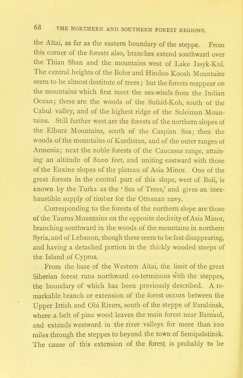 the Altai, as far as the eastern boundary of the steppe. From this corner of the forests also, branches extend southward over the Thian Shan and the mountains west of Lake Issyk-Kul. The central heights of the Bolor and Hindoo Koosh Mountains seem to be almost destitute of trees; but the forests reappear on the mountains which first meet the sea-winds from the Indian Ocean; these are the woods of the Sufaid-Koh, south of the Cabul valley, and of the highest ridge of the Suleiman Moun- tains. Still further west are the forests of the northern slopes of the Elburz Mountains, south of the Caspian Sea; then the woods of the mountains of Kurdistan, and of the outer ranges of Armenia; next the noble forests of the Caucasus range, attain- ing an altitude of 8000 feet, and uniting eastward with those of the Euxine slopes of the plateau of Asia Minor. One of the great forests in the central part of this slope, west of Boli, is known by the Turks as the ' Sea of Trees,' and gives an inex- haustible supply of timber for the Ottoman navy. Corresponding to the forests of the northern slope are those of the Taurus Mountains on the opposite declivity of Asia Minor, branching southward in the woods of the mountains in northern Syria, and of Lebanon, though these seem to be fast disappearing, and having a detached portion in the thickly wooded steeps of the Island of Cyprus. From the base of the Western Altai, the limit of the great Siberian forest runs northward co-terminous with the steppes, the boundary of which has been previously described. A re- markable branch or extension of the forest occurs between the Upper Irtish and Obi Rivers, south of the steppe of Barabinsk, where a belt of pine wood leaves the main forest near Barnaul, and- extends westward in the river valleys for more than 200 miles through the steppes to beyond the town of Semipalatinsk. The cause of this extension of the forest is probably to be