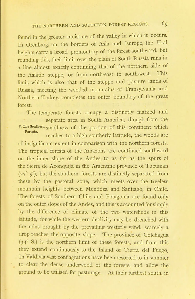 found in the greater moisture of the valley in which it occurs. In Orenburg, on the borders of Asia and Europe, the Ural heights carry a broad promontory of the forest southward, but rounding this, their limit over the plain of South Russia runs in a line almost exactly continuing that of the northern side of the Asiatic steppe, or from north-east to south-west. This limit, which is also that of the steppe and pasture lands of Russia, meeting the wooded mountains of Transylvania and Northern Turkey, completes the outer boundary of the great forest. The temperate forests occupy a distinctly marked and separate area in South America, though from the 2. The Southern smallness of the portion of this continent which Forests, . 1 • n i t reaches to a high southerly latitude, the woods are of insignificant extent in comparison with the northern forests. The tropical forests of the Amazons are continued southward on the inner slope of the Andes, to as far as the spurs of the Sierra de Aconquija in the Argentine province of Tucuman (27° s')) the southern forests are distinctly separated from these by the pastoral zone, which meets over the treeless mountain heights between Mendoza and Santiago, in Chile. The forests of Southern Chile and Patagonia are found only on the outer slopes of the Andes, and this is accounted for simply by the difference of climate of the two watersheds in this latitude, for while the western declivity may be drenched with the rains brought by the prevailing westerly wind, scarcely a drop reaches the opposite slope. The province of Colchagua (34° S.) is the northern limit of these forests, and from this they extend continuously to the Island of Tierra del Fuego. In Valdivia vast conflagrations have been resorted to in summer to clear the dense underwood of the forests, and allow the ground to be utilised for pasturage. At their furthest south, in