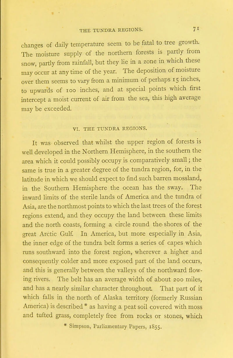 THE TUNDRA REGIONS. 7 ^ changes of daily temperature seem to be fatal to tree growth. The moisture supply of the northern forests is partly from snow, partly from rainfall, but they lie in a zone in which these may occur at any time of the year. The deposition of moisture over them seems to vary from a minimum of perhaps 15 inches, to upwards of 100 inches, and at special points which first intercept a moist current of air from the sea, this high average may be exceeded. VI. THE TUNDRA REGIONS. It was observed that whilst the upper region of forests is well developed in the Northern Hemisphere, in the southern the area which it could possibly occupy is comparatively small; the same is true in a greater degree of the tundra region, for, in the latitude in which we should expect to find such barren mossland, in the Southern Hemisphere the ocean has the sway. The inward limits of the sterile lands of America and the tundra of Asia, are the northmost points to which the last trees of the forest regions extend, and they occupy the land between these limits and the north coasts, forming a circle round the^ shores of the great Arctic Gulf. In America, but more especially in Asia, the inner edge of the tundra belt forms a series of capes which runs southward into the forest region, wherever a higher and consequently colder and more exposed part of the land occurs, and this is generally between the valleys of the northward flow- ing rivers. The belt has an average width of about 200 miles, and has a nearly similar character throughout That part of it which falls in the north of Alaska territory (formerly Russian America) is described * as having a peat soil covered with moss and tufted grass, completely free from rocks or stones, which * Simpson, Parliamentary Papers, 1855.