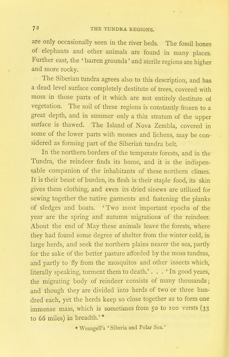 are only occasionally seen in the river beds. The fossil bones of elephants and other animals are found in many places. Further east, the ' barren grounds' and sterile regions are higher and more rocky. The Siberian tundra agrees also to this description, and has a dead level surface completely destitute of trees, covered with moss in those parts of it which are not entirely destitute of vegetation. The soil of these regions is constantly frozen to a great depth, and in summer only a thin stratum of the upper surface is thawed. The Island of Nova Zembla, covered in some of the lower parts with mosses and lichens, may be con- sidered as forming part of the Siberian tundra belt In the northern borders of the temperate forests, and in the Tundra, the reindeer finds its home, and it is the indispen- sable companion of the inhabitants of these northern chmes. It is their beast of burden, its flesh is their staple food, its skin gives them clothing, and even its di-ied sinews are utilized for sewing together the native garments and fastening the planks of sledges and boats. ' Two most important epochs of the year are the spring and autumn migi-ations of the reindeer. About the end of May these animals leave the forests, where they had found sonie degree of shelter from the winter cold, in large herds, and seek the northern plains nearer the sea, partly for the sake of the better pasture afforded by the moss tundras, and partly to fly from the mosquitos and other insects which, Uterally speaking, torment them to death.' . . . ' In good years, the migrating body of reindeer consists of many thousands; and though they are divided into herds of two or three hun- dred each, yet the herds keep so close together as to form one immense mass, which is sometimes from 50 to 100 versts (33 to 66 miles) in breadth.' * ♦ Wrangell's ' Siberia and Polar Sea.'