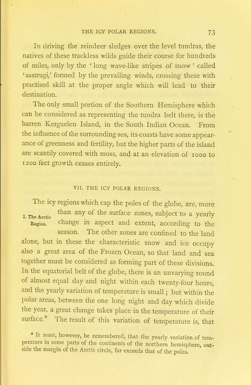 In driving the reindeer sledges over the level tundras, the natives of these trackless wilds guide their course for hundreds of miles, only by the ' long wave-like stripes of snow ' called 'sastrugi,' formed by the prevailing winds, crossing these with practised skill at the proper angle which will lead to their destination. The only small portion of the Southern Hemisphere which can be considered as representing the tundra belt there, is the barren Kerguelen Island, in the South Indian Ocean. From the influence of the surrounding sea, its coasts have some appear- ance of greenness and fertility, but the higher parts of the island are scantily covered with moss, and at an elevation of looo to 1200 feet growth ceases entirely. VII. THE ICY POLAR REGIONS. The icy regions which cap the poles of the globe, are, more 1 The Arctic ^^^^ surface zones, subject to a yearly Region. change in aspect and extent, according to the season. The other zones are confined to the land alone, but in these the characteristic snow and ice occupy also a great area of the Frozen Ocean, so that land and sea together must be considered as forming part of these divisions. In the equatorial belt of the globe, there is an unvarying round of almost equal day and night within each twenty-four hours, and the yearly variation of temperature is small; but within the I^olar areas, between the one long night and day which divide the year, a great change takes place in the temperature of their surface.* The result of this variation of temperature is, that * It must, however, be remembered, that the yearly variation of tem- perature in some parts of the continents of the northern hemisphere, out. side the margin of the Arctic circle, far exceeds that of the poles.
