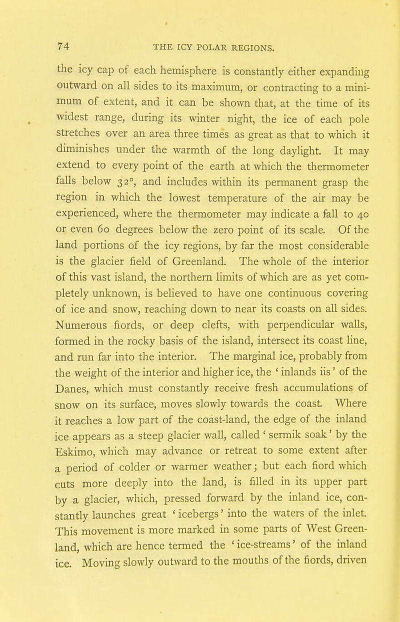 the icy cap of each hemisphere is constantly either expanding outward on all sides to its maximum, or contracting to a mini- mum of extent, and it can be shown that, at the time of its widest range, during its winter night, the ice of each pole stretches over an area three times as great as that to which it diminishes under the warmth of the long daylight. It may extend to every point of the earth at which the thermometer falls below 32°, and includes within its permanent grasp the region in which the lowest temperature of the air may be experienced, where the thermometer may indicate a fell to 40 or even 60 degrees below the zero point of its scale. Of the land portions of the icy regions, by far the most considerable is the glacier field of Greenland. The whole of the interior of this vast island, the northern limits of which are as yet com- pletely unknown, is believed to have one continuous covering of ice and snow, reaching down to near its coasts on all sides. Numerous fiords, or deep clefts, with perpendicular walls, formed in the rocky basis of the island, intersect its coast line, and run far into the interior. The marginal ice, probably from the weight of the interior and higher ice, the ' inlands iis' of the Danes, which must constantly receive firesh accumulations of snow on its surface, moves slowly towards the coast Where it reaches a low part of the coast-land, the edge of the inland ice appears as a steep glacier wall, called ' sermik soak' by the Eskimo, which may advance or retreat to some extent after a period of colder or warmer weather; but each fiord which cuts more deeply into the land, is filled in its upper part by a glacier, which, pressed forward by the inland ice, con- stantly launches great ' icebergs' into the waters of the inlet. This movement is more marked in some parts of West Green- land, which are hence termed the ' ice-streams' of the inland ice. Moving slowly outward to the mouths of the fiords, driven