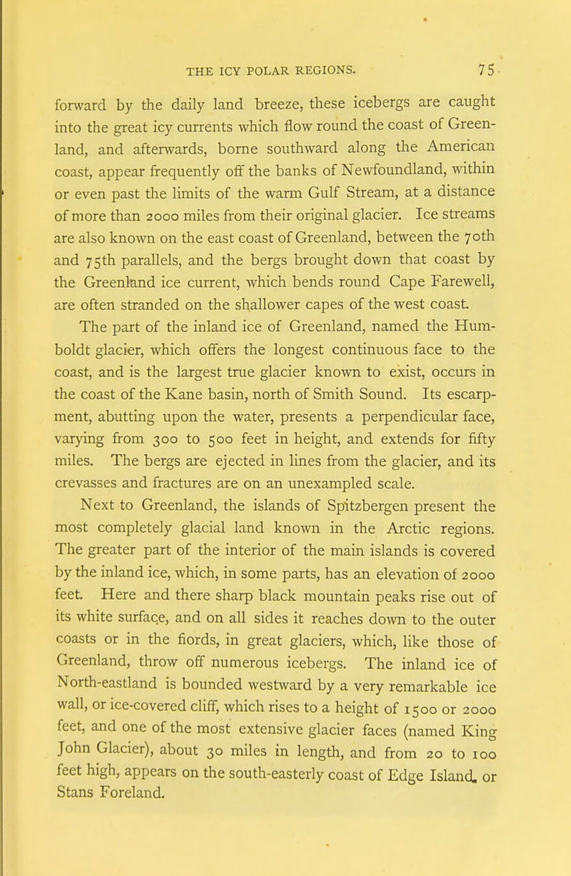 forward by the daily land breeze, these icebergs are caught into the great icy currents which flow round the coast of Green- land, and aftenvards, borne southward along the American coast, appear frequently off the banks of Newfoundland, within or even past the limits of the warm Gulf Stream, at a distance of more than 2000 miles from their original glacier. Ice streams are also known on the east coast of Greenland, between the 70th and 75th parallels, and the bergs brought down that coast by the Greenland ice current, which bends round Cape Farewell, are often stranded on the shallower capes of the west coast. The part of the inland ice of Greenland, named the Hum- boldt glacier, which offers the longest continuous face to the coast, and is the largest true glacier known to exist, occurs in the coast of the Kane basin, north of Smith Sound. Its escarp- ment, abutting upon the water, presents a perpendicular face, varying from 300 to 500 feet in height, and extends for fifty miles. The bergs are ejected in lines from the glacier, and its crevasses and fractures are on an unexampled scale. Next to Greenland, the islands of Spitzbergen present the most completely glacial land known in the Arctic regions. The greater part of the interior of the main islands is covered by the inland ice, which, in some parts, has an elevation of 2000 feet. Here and there sharp black mountain peaks rise out of its white surface, and on all sides it reaches down to the outer coasts or in the fiords, in great glaciers, which, like those of Greenland, throw off numerous icebergs. The inland ice of North-eastland is bounded westward by a very remarkable ice wall, or ice-covered cliff, which rises to a height of 1500 or 2000 feet, and one of the most extensive glacier faces (named King John Glacier), about 30 miles in length, and from 20 to 100 feet high, appears on the south-easterly coast of Edge Island, or Stans Foreland.