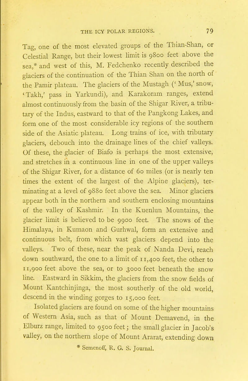 Tag, one of the most elevated gi'oups of the Thian-Shan, or Celestial Range, but their lowest limit is 9800 feet above the sea,* and west of this, M. Fedchenko recently described the glaciers of the continuation of the Thian Shan on the north of the Pamir plateau. The glaciers of the Mustagh (' Mus,' snow, 'Takh,' pass in Yarkundi), and Karakoram ranges, extend almost continuously from the basui of the Shigar River, a tribu- tary of the Indus, eastward to that of the Pangkong Lakes, and form one of the most considerable icy regions of the southern side of the Asiatic plateau. Long trains of ice, with tributary glaciers, debouch into the drainage Unes of the chief valleys. Of these, the glacier of Biafo is perhaps the most extensive, and stretches in a continuous line in one of the upper valleys of the Shigar River, for a distance of 60 miles (or is nearly ten times the extent of the largest of the Alpine glaciers), ter- minating at a level of 9880 feet above the sea. Minor glaciers appear both in the northern and southern enclosing mountains of the valley of Kashmir. In the Kuenlun Mountains, the glacier limit is believed to be 9900 feet. The snows of the Himalaya, in Kumaon and Gurhwal, form an extensive and continuous belt, from which vast glaciers depend into the valleys. Two of these, near the peak of Nanda Devi, reach down southward, the one to a limit of 11,400 feet, the other to 11,900 feet above the sea, or to 3000 feet beneath the snow line. Eastward in Sikkim, the glaciers from the snow fields of Mount Kantchinjinga, the most southerly of the old world, descend in the winding gorges to 15,000 feet. Isolated glaciers are found on some of the higher mountains of Western Asia, such as that of Mount Demavend, in the Elburz range, limited to 9500 feet; the small glacier in Jacob's valley, on the northern slope of Mount Ararat, extending down * Semeno£f, R. G. S. Journal.