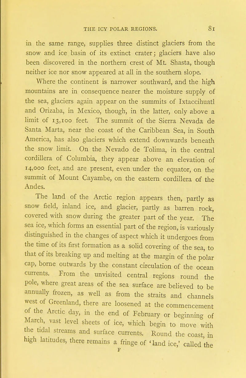 in the same range, supplies three distinct glaciers from the snow and ice basin of its extinct crater; glaciers have also been discovered in the northern crest of Mt. Shasta, though neither ice nor snow appeared at all in the southern slope. Where the continent is narrower southward, and the high mountains are in consequence nearer the moisture supply of the sea, glaciers again appear on the summits of Ixtaccihuatl and Orizaba, in Mexico, though, in the latter, only above a limit of 13,100 feet. The summit of the Sierra Nevada de Santa Marta, near the coast of the Caribbean Sea, in South America, has also glaciers which extend downwards beneath the snow limit. On the Nevado de Tolima, in the central Cordillera of Columbia, they appear above an elevation of 14,000 feet, and are present, even under the equator, on the summit of Mount Cayambe, on the eastern Cordillera of the Andes. The land of the Arctic region appears then, partly as snow field, inland ice, and glacier, partly as barren rock, covered with snow during the greater part of the year. The sea ice, which forms an essential part of the region, is variously distinguished in the changes of aspect which it undergoes from the time of its first formation as a solid covering of the sea, to that of its breaking up and melting at the margin of the polar cap, borne outwards by the constant circulation of the ocean currents. Prom the unvisited central regions round the pole, where great areas of the sea surface are believed to be annually frozen, as well as from the straits and channels west of Greenland, there are loosened at the commencement of the Arctic day, in the end of February or beginning of March, vast level sheets of ice, which begin to move with the tidal streams and surface cun-ents. Round the coast in high latitudes, there remains a fringe of 'land ice,' called the