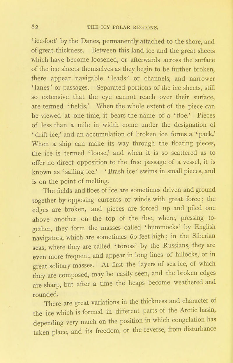 ' ice-foot' by the Danes, permanently attached to the shore, and of great thickness. Between this land ice and the great sheets which have become loosened, or afterwards across the surface of the ice sheets themselves as they begin to be further broken, there appear navigable ' leads' or channels, and narrower ' lanes' or passages. Separated portions of the ice sheets, still so extensive that the eye cannot reach over their surface, are termed ' fields.' When the whole extent of the piece can be viewed at one time, it bears the name of a 'floe.' Pieces of less than a mile in width come under the designation ot ' drift ice,' and an accumulation of broken ice forms a 'pack.' When a ship can make its way through the floating pieces, the ice is termed 'loose,' and when it is so scattered as to offer no direct opposition to the free passage of a vessel, it is known as ' sailing ice.' ' Brash ice' swims in small pieces, and is on the point of melting. The fields and floes of ice are sometimes driven and ground together by opposing currents or winds with great force; the edges are broken, and pieces are forced up and piled one above another on the top of the floe, where, pressing to- gether, they form the masses caUed 'hummocks' by English navigators, which are sometimes 60 feet high; in the Siberian seas, where they are called ' toross' by the Russians, they are even more frequent, and appear in long lines of hillocks, or in great solitaiy masses. At first the layers of sea ice, of which they are composed, may be easily seen, and the broken edges are sharp, but after a time the heaps become weathered and rounded. There are great variations in the thickness and character of the ice which is formed in different parts of the Arctic basin, depending very much on the position in which congelation has taken place, and its freedom, or the reverse, from disturbance