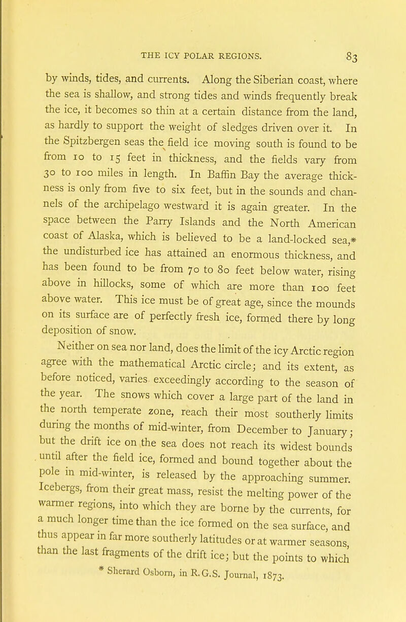 by winds, tides, and currents. Along the Siberian coast, where the sea is shallow, and strong tides and winds frequently break the ice, it becomes so thin at a certain distance from the land, as hardly to support the weight of sledges driven over it. In the Spitzbergen seas the field ice moving south is found to be from 10 to 15 feet in thickness, and the fields vary from 30 to 100 miles in length. In Baffin Bay the average thick- ness is only firom five to six feet, but in the sounds and chan- nels of the archipelago westward it is again greater. In the space between the Parry Islands and the North American coast of Alaska, which is beheved to be a land-locked sea,* the undisturbed ice has attained an enormous thickness, and has been found to be from 70 to 80 feet below water, rising above in hillocks, some of which are more than 100 feet above water. This ice must be of great age, since the mounds on its surface are of perfectly fresh ice, formed there by long deposition of snow. Neither on sea nor land, does the hmit of the icy Arctic region agree with the mathematical Arctic circle; and its extent, as before noticed, varies exceedingly according to the season of the year. The snows which cover a large part of the land in the north temperate zone, reach their most southerly limits during the months of mid-winter, from December to January; but the drift ice on the sea does not reach its widest bounds until after the field ice, formed and bound together about the pole m mid-winter, is released by the approaching summer. Icebergs, from their great mass, resist the melting power of the warmer regions, into which they are borne by the currents, for a much longer time than the ice formed on the sea surface, and thus appear in far more southerly latitudes or at warmer seasons than the last fragments of the drift ice; but the points to which * Sherard Osbom, in R.G.S. Journal, 1873.