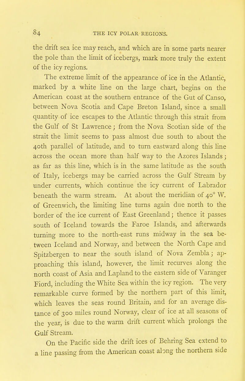 the drift sea ice may reach, and which are in some parts nearer the pole than the Hmit of icebergs, mark more truly the extent of the icy regions. The extreme limit of the appearance of ice in the Atlantic, marked by a white line on the large chart, begins on the American coast at the southern entrance of the Gut of Canso, between Nova Scotia and Cape Breton Island, since a small quantity of ice escapes to the Atlantic through this strait from the Gulf of St Lawrence; from the Nova Scotian side of the strait the limit seems to pass almost due south to about the 40th parallel of latitude, and to turn eastward along this line across the ocean more than half way to the Azores Islands; as far as this line, which is in the same latitude as the south of Italy, icebergs may be carried across the Gulf Stream by under currents, which continue the icy current of Labrador beneath the warm stream. At about the meridian of 40° W. of Greenwich, the limiting line turns again due north to the border of the ice current of East Greenland; thence it passes south of Iceland towards the Faroe Islands, and aftenvards turning more to the north-east runs midway in the sea be- tween Iceland and Norway, and between the North Cape and Spitzbergen to near the south island of Nova Zembla j ap- proaching this island, however, the Hmit recurves along the north coast of Asia and Lapland to the eastern side of Varanger Fiord, including the White Sea within the icy region. The very remarkable curve formed by the northern part of this limit, which leaves the seas round Britain, and for an average dis- tance of 300 miles round Norway, clear of ice at all seasons of the year, is due to the warm drift current which prolongs the Gulf Stream. On the Pacific side the drift ices of Behring Sea extend to a line passing from the American coast along the northern side