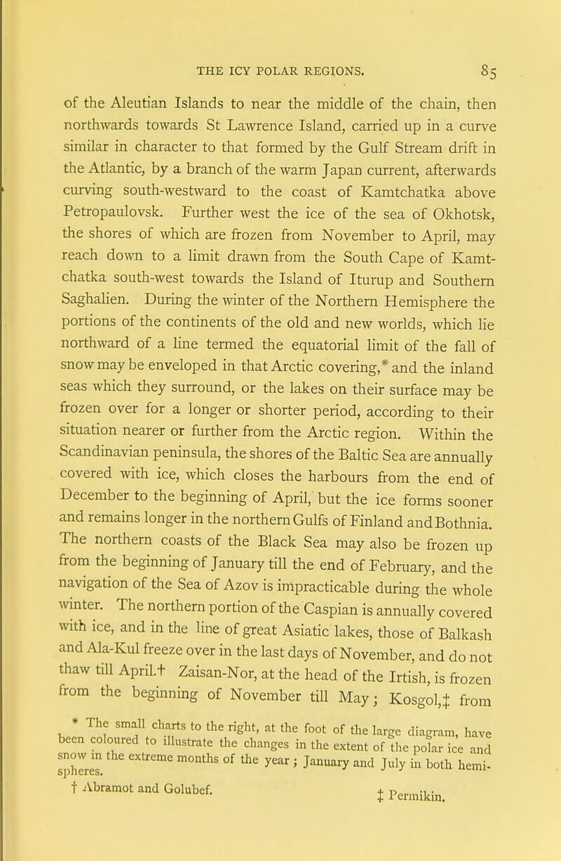 of the Aleutian Islands to near the middle of the chain, then northwards towards St Lawrence Island, carried up in a curve similar in character to that formed by the Gulf Stream drift in the Atlantic, by a branch of the warm Japan current, afterwards curving south-westward to the coast of Kamtchatka above Petropaulovsk. Further west the ice of the sea of Okhotsk, the shores of which are frozen from November to April, may reach down to a limit drawn from the South Cape of Kamt- chatka south-west towards the Island of Iturup and Southern Saghalien. During the winter of the Northern Hemisphere the portions of the continents of the old and new worlds, which he northward of a line termed the equatorial limit of the fall of snow may be enveloped in that Arctic covering,* and the inland seas which they suiTound, or the lakes on their surface may be frozen over for a longer or shorter period, according to their situation nearer or further from the Arctic region. Within the Scandinavian peninsula, the shores of the Baltic Sea are annually covered with ice, which closes the harbours from the end of December to the beginning of April, but the ice forms sooner and remains longer in the northern Gulfs of Finland and Bothnia. The northern coasts of the Black Sea may also be frozen up from the beginning of January till the end of February, and the navigation of the Sea of Azov is impracticable during the whole winter. The northern portion of the Caspian is annually covered with ice, and in the line of great Asiatic lakes, those of Balkash and Ala-Kul freeze over in the last days of November, and do not thaw till Aprilt Zaisan-Nor, at the head of the Irtish, is frozen from the beginning of November till May; Kosgo^ from ♦ The small charts to the right, at the foot of the large diagram, have been coloured to illustrate the changes in the extent of the polar ice and litres. °^ ' J''^^ J^ly i° t Abramot and Golubef. j Permikin.