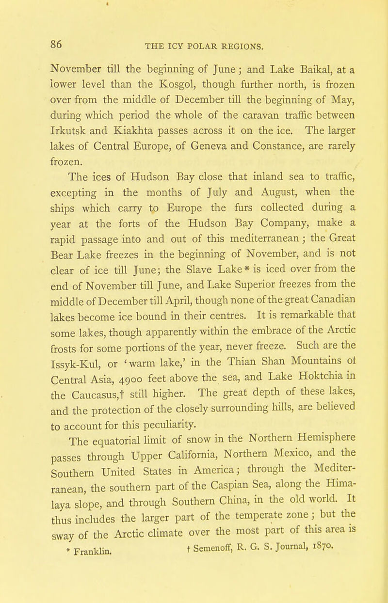 I 86 THE ICY POLAR REGIONS. November till the beginning of June; and Lake Baikal, at a lower level than the Kosgol, though further north, is frozen over from the middle of December till the beginning of May, during which period the whole of the caravan traffic between Irkutsk and Kiakhta passes across it on the ice. The larger lakes of Central Europe, of Geneva and Constance, are rarely frozen. The ices of Hudson Bay close that inland sea to traffic, excepting in the months of July and August, when the ships which carry to Europe the furs collected during a year at the forts of the Hudson Bay Company, make a rapid passage into and out of this mediterranean; the Great Bear Lake freezes in the beginning of November, and is not clear of ice till June; the Slave Lake* is iced over from the end of November till June, and Lake Superior freezes from the middle of December till April, though none of the great Canadian lakes become ice bound in their centres. It is remarkable that some lakes, though apparently within the embrace of the Arctic frosts for some portions of the year, never freeze. Such are the Issyk-Kul, or 'warm lake,' in the Thian Shan Mountains ot Central Asia, 4900 feet above the sea, and Lake Hoktchia in the Caucasus,t still higher. The great depth of these lakes, and the protection of the closely surrounding hills, are believed to account for this peculiarity. The equatorial limit of snow in the Northern Hemisphere passes through Upper California, Northern Mexico, and the Southern United States in America; through the Mediter- ranean, the southern part of the Caspian Sea, along the Hima- laya slope, and through Southern China, in the old world. It thus includes the larger part of the temperate zone; but the sway of the Arctic climate over the most part of this area is * Franldin. t Semenoff, R. G. S. Journal, 1870.
