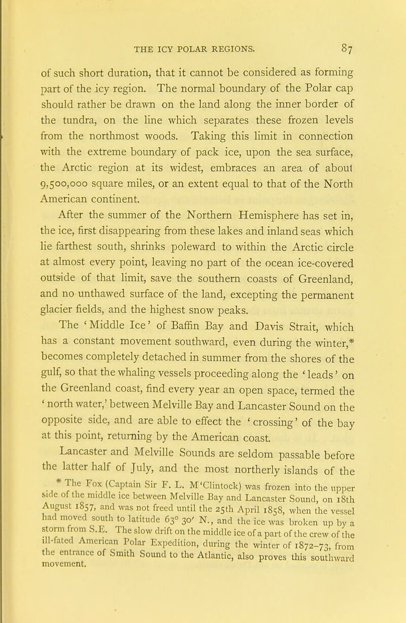 of such short duration, that it cannot be considered as forming part of the icy region. The normal boundary of the Polar cap should rather be drawn on the land along the inner border of the tundra, on the line which separates these frozen levels from the northmost woods. Taking this limit in connection with the extreme boundary of pack ice, upon the sea surface, the Arctic region at its widest, embraces an area of about 9,500,000 square miles, or an extent equal to that of the North American continent. After the summer of the Northern Hemisphere has set in, the ice, first disappearing from these lakes and inland seas which lie farthest south, shrinks poleward to within the Arctic circle at almost every point, leaving no part of the ocean ice-covered outside of that limit, save the southern coasts of Greenland, and no unthawed surface of the land, excepting the permanent glacier fields, and the highest snow peaks. The ' Middle Ice' of Baffin Bay and Davis Strait, which has a constant movement southward, even during the winter,* becomes completely detached in summer from the shores of the gulf, so that the whaling vessels proceeding along the ' leads' on the Greenland coast, find every year an open space, termed the ' north water,' between Melville Bay and Lancaster Sound on the opposite side, and are able to effect the ' crossing' of the bay at this point, returning by the American coast. Lancaster and Melville Sounds are seldom passable before the latter half of July, and the most northerly islands of the * The Fox (Captain Sir F. L. M'Clintock) was frozen into the upper &Kle of the middle ice between Melville Bay and Lancaster Sound, on iSth August 1857, and was not freed until the 2Sth April 1858, when the vessel had moved south to latitude 63° 30' N., and the ice was broken up by a storm from S.E. The slow drift on the middle ice of apart of the crew of the ill-fated American Polar Expedition, during the winter of 1872-73, from the entrance of Smith Sound to the Atlantic, also proves this southward movement.