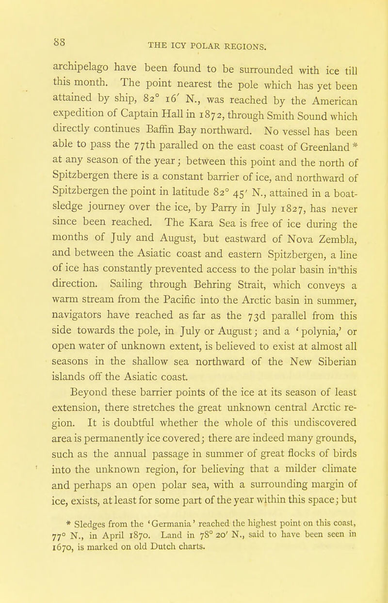 archipelago have been found to be surrounded with ice till this month. The point nearest the pole which has yet been attained by ship, 82° 16' N., was reached by the American expedition of Captain Hall in 1872, through Smith Sound which directly continues Baffin Bay northward. No vessel has been able to pass the 77 th paralled on the east coast of Greenland * at any season of the year; between this point and the north of Spitzbergen there is a constant barrier of ice, and northward of Spitzbergen the point in latitude 82° 45' N., attained in a boat- sledge journey over the ice, by Parry m July 1827, has never since been reached. The Kara Sea is free of ice during the months of July and August, but eastward of Nova Zembla, and between the Asiatic coast and eastern Spitzbergen, a line of ice has constantly prevented access to the polar basin in*this direction. Sailing through Behring Strait, which conveys a warm stream from the Pacific into the Arctic basin in summer, navigators have reached as far as the 73d parallel from this side towards the pole, in July or August; and a ' polynia,' or open water of unknown extent, is believed to exist at almost all seasons in the shallow sea northward of the New Siberian islands off the Asiatic coast. Beyond these barrier points of the ice at its season of least extension, there stretches the great unknown central Arctic re- gion. It is doubtful whether the whole of this undiscovered area is permanently ice covered; there are indeed many grounds, such as the annual passage in summer of great flocks of birds into the unknown region, for believing that a milder climate and perhaps an open polar sea, with a surrounding margin of ice, exists, at least for some part of the year within this space; but * Sledges from the 'Germania' reached the highest point on this coast, 77° N., in April 1870. Land in 78° 20' N., said to have been seen in 1670, is marked on old Dutch charts.