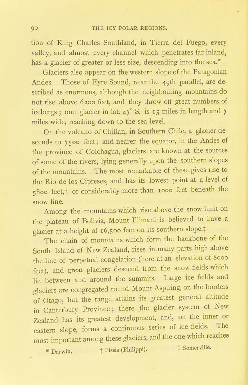 tion of King Charles Southland, in Tierra del Fuego, every valley, and almost every channel which penetrates far inland, has a glacier of greater or less size, descending into the sea.* Glaciers also appear on the western slope of the Patagonian Andes. Those of Eyre Sound, near the 49th parallel, are de- scribed as enormous, although the neighbouring mountains do not rise above 6200 feet, and they throw off great numbers of icebergs ; one glacier in lat. 47° S. is 15 miles in length and 7 miles wide, reaching down to the sea level. On the volcano of Chilian, in Southern Chile, a gJacier de- scends to 7500 feet; and nearer the equator, in the Andes of the province of Colchagua, glaciers are known at the sources of some of the rivers, lying generally upon the southern slopes of the mountains. The most remarkable of these gives rise to the Rio de los Cipreses, and has its lowest point at a level of 5800 feet,t or considerably more than 1000 feet beneath the snow line. Among the mountains which rise above the snow limit on the plateau of Bolivia, Mount Illimani is believed to have a glacier at a height of 16,500 feet on its southern slope.J The chain of mountains which form the backbone of the South Island of New Zealand, rises in many parts high above the line of perpetual congelation (here at an elevation of 8000 feet), and great glaciers descend from the snow fields which lie between and around the summits. Large ice fields and glaciers are congregated round Mount Aspiring, on the borders of Otago, but the range attains its greatest general altitude in Canterbury Province; there the glacier system of New Zealand has its greatest development, and, on the inner or eastern slope, forms a continuous series of ice fields. The most important among tliese glaciers, and the one which reaches * Damin. t Pi^^is (Philippi). t SomerviUe.