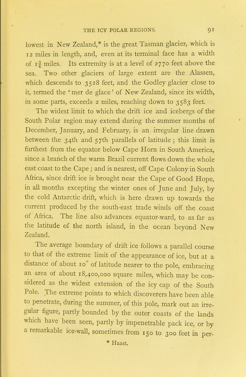 lowest in New Zealand,* is the great Tasman glacier, which is 12 miles in length, and, even at its terminal face has a width of if miles. Its extremity is at a level of 2770 feet above the sea. Two other glaciers of large extent are the Alassen, which descends to 3528 feet, and the Godley glacier close to it, termed the ' mer de glace' of New Zealand, since its width, in some parts, exceeds 2 miles, reaching down to 3583 feet. The widest limit to which the drift ice and icebergs of the South Polar region may extend during the summer months of December, January, and February, is an irregular line drawn between the 34th and 57 th parallels of latitude; this limit is furthest from the equator below Cape Horn in South America, since a brahch of the warm Brazil current flows down the whole east coast to the Cape; and is nearest, off Cape Colony in South Africa, since drift ice is brought near the Cape of Good Hope, in all months excepting the winter ones of June and July, by the cold Antarctic drift, which is here drawn up towards the current produced by the south-east trade winds off the coast of Africa. The line also advances equator-ward, to as far as the latitude of the north island, in the ocean beyond New Zealand. The average boundary of drift ice follows a parallel course to that of the extreme limit of the appearance of ice, but at a distance of about 10° of latitude nearer to the pole, embracing an area of about 18,400,000 square miles, which may be con- sidered as the widest extension of the icy cap of the South Pole. The extreme points to which discoverers have been able to penetrate, during the summer, of this pole, mark out an irre- gular figure, partly bounded by the outer coasts of the lands which have been seen, partly by impenetrable pack ice, or by a remarkable ice-wall, sometimes from 150 to 300 feet in per- * Haast.