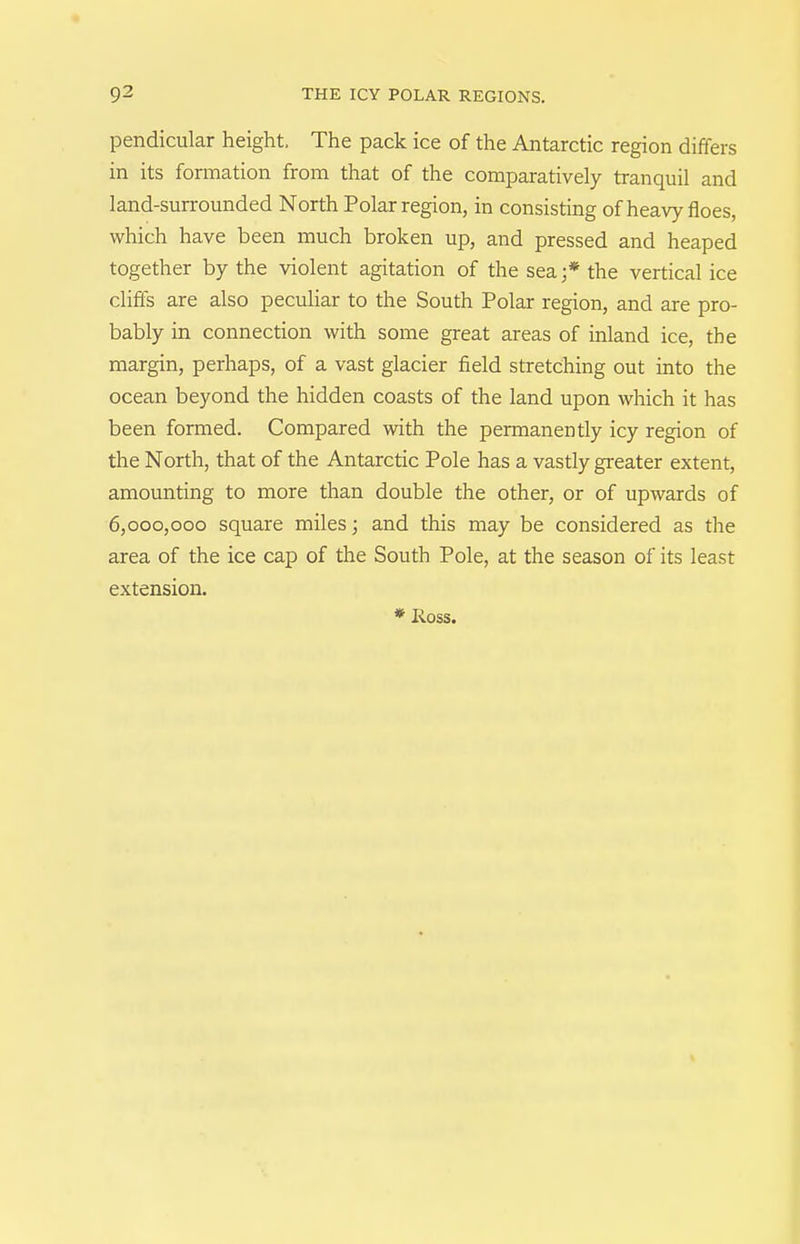 pendicular height. The pack ice of the Antarctic region differs in its formation from that of the comparatively tranquil and land-surrounded North Polar region, in consisting of heavy floes, which have been much broken up, and pressed and heaped together by the violent agitation of the sea;* the vertical ice clifl's are also peculiar to the South Polar region, and are pro- bably in connection with some great areas of inland ice, the margin, perhaps, of a vast glacier field stretching out into the ocean beyond the hidden coasts of the land upon which it has been formed. Compared with the permanently icy region of the North, that of the Antarctic Pole has a vastly greater extent, amounting to more than double the other, or of upwards of 6,000,000 square miles; and this may be considered as the area of the ice cap of the South Pole, at the season of its least extension.