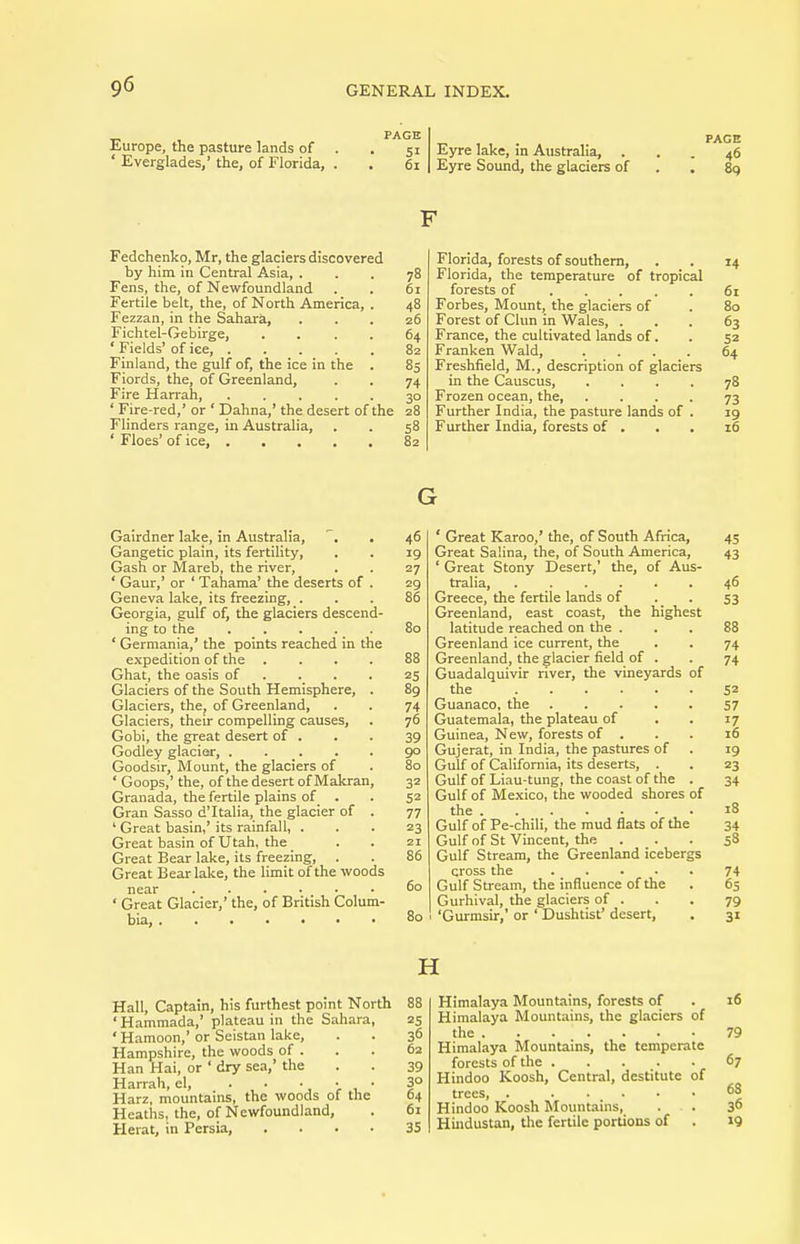Europe, the pasture lands of ' Everglades,' the, of Florida, SI 6i Eyre lake, in Australia, . Eyre Sound, the glaciers of Fedchenko, Mr, the glaciers discovered by him in Central Asia, ... 78 Fens, the, of Newfoundland . . 61 Fertile belt, the, of North America, . 48 Fezzan, in the Sahara, . . . z6 Fichtel-Gebirge, .... 64 ' Fields' of ice, 82 Finland, the gulf of, the ice in the . 85 Fiords, the, of Greenland, . . 74 Fire Harrah, 30 ' Fire-red,' or ' Dahna,' the desert of the 28 Flinders range, in Australia, . . 58 ' Floes' of ice, 82 Florida, forests of southern, Florida, the temperature of tropical forests of Forbes, Mount, the glaciers of Forest of Clun in Wales, . France, the cultivated lands of. Franken Wald, .... Freshfield, M., description of glaciers in the Causcus, .... Frozen ocean, the, .... Further India, the pasture lands of . Further India, forests of . G Gairdner lake, in Australia, . 46 Gangetic plain, its fertility, . . 19 Gash or Mareb, the river, . . 27 ' Gaur,' or ' Tahama' the deserts of . 29 Geneva lake, its freezing, ... 86 Georgia, gulf of, the glaciers descend- ing to the ..... 80 ' Gerniania,' the points reached in the expedition of the .... 88 Ghat, the oasis of . . . 25 Glaciers of the South Hemisphere, . 89 Glaciers, the, of Greenland, . . 74 Glaciers, their compelling causes, . 76 Gobi, the great desert of . . . 39 Godley glacier, ..... 90 Goodsir, Mount, the glaciers of . 80 ' Goops,' the, of the desert of Makran, 32 Granada, the fertile plains of . . 52 Gran Sasso d'ltalia, the glacier of . 77 ' Great basin,'its rainfall, ... 23 Great basin of Utah, the . . 21 Great Bear lake, its freezing, . . 86 Great Bear lake, the limit of the woods near 60 ' Great Glacier,' the, of British Colum- bia, 80 ' Great Karoo,' the, of South Africa, Great Saiina, the, of South America, ' Great Stony Desert,' the, of Aus- tralia, Greece, the fertile lands of Greenland, east coast, the highest latitude reached on the . Greenland ice current, the Greenland, the glacier field of . Guadalquivir river, the vineyards of the Guanaco, the Guatemala, the plateau of Guinea, New, forests of . Gujerat, in India, the pastures of Gulf of California, its deserts, . Gulf of Liau-tung, the coast of the . Gulf of Mexico, the wooded shores of the Gulf of Pe-chili, the mud flats of the Gulf of St Vincent, the . Gulf Stream, the Greenland icebergs cross the Gulf Stream, the influence of the Gurhival, the glaciers of . 'Gurmsir,' or ' Dushtist' desert, H Hall, Captain, his furthest point North ' Hammada,' plateau in the Sahara, •Hamoon,'or Seistan lake, Hampshire, the woods of . Han Hai, or ' dry sea,' the Harrah, el, . • Harz, mountains, the woods of the Heaths, the, of Newfoundland, Herat, in Persia, .... Himalaya Mountains, forests of Himalaya Mountains, the glaciers of the Himalaya Mountains, the temperate forests of the Hindoo Koosh, Central, destitute of trees, . Hindoo Koosh Mountains, Hindustan, the fertile portions of