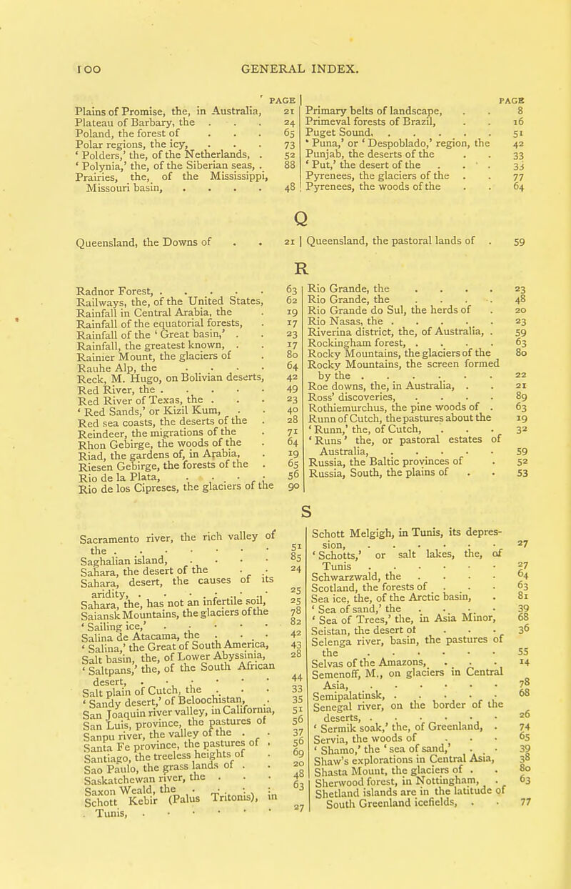 ' PAGE Plains of Promise, the, in Australia, 2t Plateau of Barbary, the ... 24 Poland, the forest of ... 65 Polar regions, the icy, ... 73 ' Polders,' the, of the Netherlands, . 52 ' Polynia,' the, of the Siberian seas, 88 Prairies, the, of the Mississippi, Missouri basin, .... 48 PAGE Primary belts of landscape, . . 8 Primeval forests of Brazil, . . 16 Puget Sound, 51 • Puna,' or ' Despoblado,' region, the 42 Punjab, the deserts of the . . 33 ' Put,' the desert of the . . ' . 3 j Pyrenees, the glaciers of the . . 77 Pyrenees, the woods of the . . 64 Queensland, the Downs of Radnor Forest, Railways, the, of the United States, Rainfall in Central Arabia, the Rainfall of the equatorial forests. Rainfall of the ' Great basin,' . Rainfall, the greatest known, . Rainier Mount, the glaciers of Rauhe Alp, the ... Reck, M. Hugo, on Bolivian deserts. Red River, the . Red River of Texas, the . ' Red Sands,' or Kizil Kum, . Red sea coasts, the deserts of the Reindeer, the migrations of the Rhon Gebirge, the woods of the Riad, the gardens of, in Arabia, Riesen Gebirge, the forests of the Rio de la Plata, . Rio de los Cipreses, the glaciers of the Q 21 I Queensland, the pastoral lands of R 63 62 19 17 23 17 80 64 42 49 23 40 28 71 64 19 6s 56 90 Rio Grande, the .... Rio Grande, the .... Rio Grande do Sul, the herds of Rio Nasas, the Riverina district, the, of Australia, . Rockingham forest, .... Rocky Mountains, the glaciers of the Rocky Mountains, the screen formed by the . . . . _ . Roe downs, the, in Australia, . Ross' discoveries, .... Rothiemurchus, the pine woods of . RunnofCutch, thepastures about the ' Runn,' the, of Cutch, ' Runs' the, or pastoral estates of Australia, Russia, the Baltic provinces of Russia, South, the plains of 59 23 48 20 23 59 63 80 22 21 89 63 19 32 59 5 5: Sacramento river, the rich valley of the Saghalian island, . . . • Sahara, the desert of the . • Sahara, desert, the causes of its aridity, . • • . ; ^-i' -i' Sahara, the, has not an infertile .soil, Saiansk Mountains, the glaciers of the ' Sailing ice,' . • • • • Salina de Atacama, the • • . ■ ' Salina,' the Great of South America, Salt basin, the, of Lower Abyssmia, • Saltpans,' the, of the South African desert, • •, ,• Salt plain of Cutch the . . ' Sandy desert,' of Beloochistan, San Toaquin river valley, in California, San Luis, province the pastures of Sanpu river, the valley of the . . Santa Fe province, the pastures of . Santiago, the treeless heights of . Sao Paulo, the grass lands of . irt^t^Kebir^his Tritonis), in . Tunis, 51 8s 24 25 25 78 82 42 43 28 44 33 35 SI 56 37 56 69 20 48 63 27 Schott Melgigh, in Tunis, its depres- sion, ' Schotts,' or salt lakes, the, of Tunis Schwarzwald, the .... Scotland, the forests of . . • Sea ice, the, of the Arctic basin, ' Sea of sand,' the . . •. • ' Sea of Trees,' the, in Asia Mmor, Seistan, tlie desert ot ... Selenga river, basin, the pastures of the Selvas of the Amazons, Semenoff, M., on glaciers in Central Asia, Semipalatinsk, . ,• • • • Senegal river, on tlie border of the deserts, . • ' Sermik soak,' the, of Greenland, . Servia, the woods of ... ' Shamo,' the ' sea of sand, . . • Shaw's explorations in Central Asia, Shasta Mount, the glaciers of . Sherwood forest, in Nottingham, . Shetland islands are in the latitude of South Greenland icefields, . 2 6 6 8 3 6 3 5 I 7 e 3 7 e 3 i