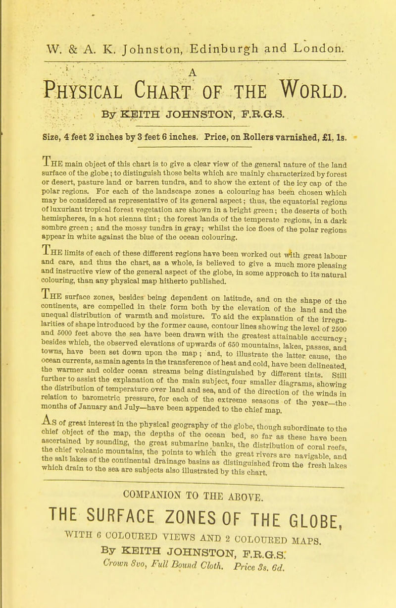 Physical CHAirr of the World. By KEITH JOHNSTON, F.R.G.S. Size, 4 feet 2 inches by 3 feet 6 inches. Price, on Rollers varnished, £1, Is. The main object of this chart is to give a clear yiew of the general nature of the land surface of the globe; to distinguish those belts which are mainly characterized by forest or desert, pasture land or barren tundra, and to show the extent of the icy cap of the polar regions. For each of the landscape zones a colouring has been chosen which may be considered as representative of its general aspect; thus, the equatorial regions of luxuriant tropical forest vegetation are shown in a bright green; the deserts of both hemispheres, in a hot sienna tint; the forest lands of the temperate regions, in a dark sombre gi-een; and the mossy tundra in gray; whilst the ice floes of the polar regions appear in white against the blue of the ocean colouring. The limits of each of these different regions have been worked out with great labour and care, and thus the chart, as a whole, is believed to give a much more pleasing and instructive view of the general aspect of the globe, in some approach to its natural colouring, than any physical map hitherto published. The surface zones, besides being dependent on latitude, and on the shape of the continents, are compelled in their form both by the elevation of the land and the unequal distribution of warmth and moisture. To aid the explanation of the irregn larities of shape introduced by the former cause, contour Unes showing the level of 2500 and 5000 feet above the sea have been drawn with the greatest attainable accnracv besides which, the observed elevations of upwards of 650 mountains, lakes passes and towns, have been set down upon the map; and, to illustrate the latter cause' the ocean currents, as main agents in the transference of heat and cold, have been deUne'atei the warmer and colder ocean streams being distinguished by different tints Still further to assist the explanation of the mam subject, four smaller diagrams showins the distribution of temperature over land and sea, and of the direction of the winds in relation to barometric pressure, for each of the extreme seasons of the vear-thn months of January and July—have been appended to the chief map. As of great interest in the physical geography of the globe, though subordinate to the chief Object of the map, the depths of the ocean bed, so far as these have been ascertained by somiding, the great submarine banks, the distribution of corll ree s the chief volcanic mountains, the points to which the great rivers are navil «T^' the salt lakes of the continental drainage basms as distSguisherfrom the freS^et which drain to the sea are subjects also illustrated by this chart. COMPANION TO THE ABOVE. THE SURFACE ZONES OF THE GLOBE, WITH 6 COLOUEED VIEWS AND 2 COLOURED MAPS. By KEITH JOHNSTON, F.R.G.S.' Crown Svo, Full Bound Cloth. Price Ss. 6d.