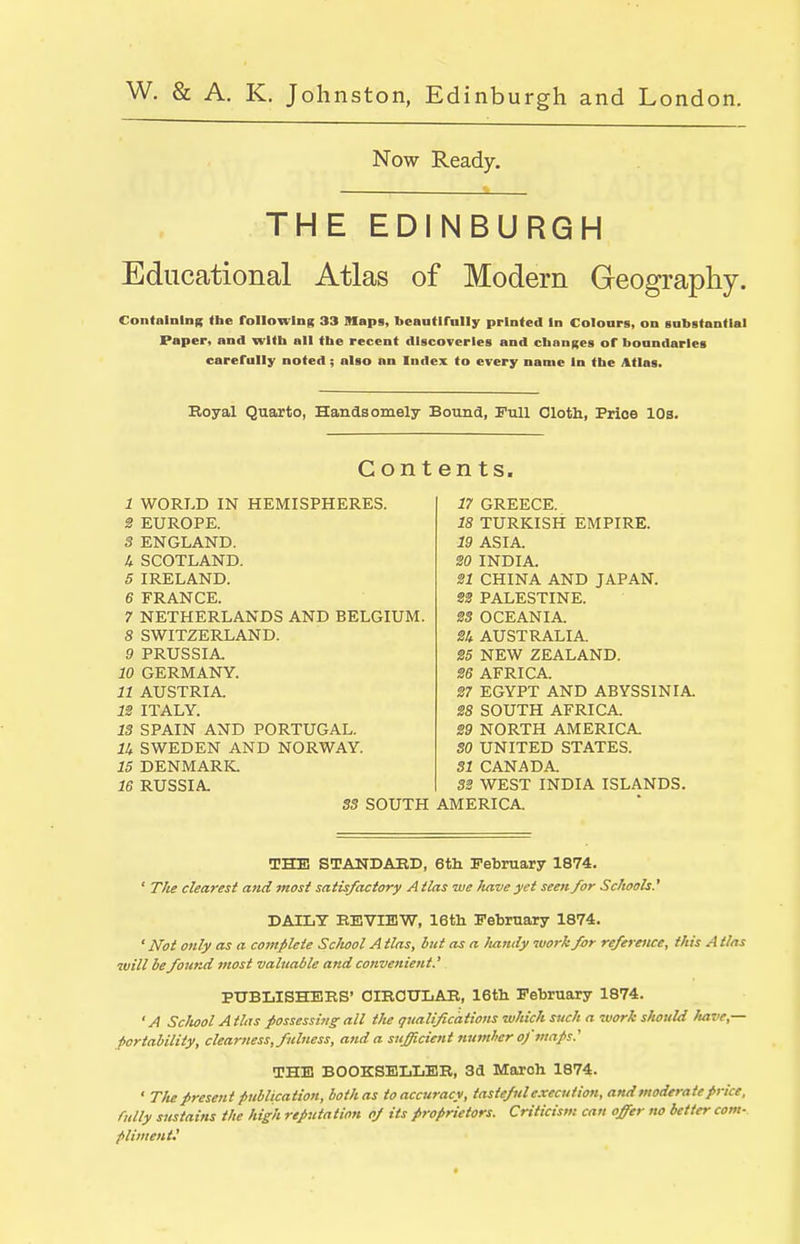 Now Ready. THE EDINBURGH Educational Atlas of Modern Geography. Contalnlni; Ihe followiiig 33 Maps, beaufirnlly printed In Coloars, on gnbstondal Paper, and with all the recent discoveries and changes of boandarles carefully noted ; also nn Index to every name In the Atlas. Eoyal Quarto, Handsomely Bound, Fvdl Oloth, Price 10s. Contents. 17 GREECE. 18 TURKISH EMPIRE. 19 ASIA. SO INDIA. 31 CHINA AND JAPAN. S2 PALESTINE. 2S OCEANIA. 24 AUSTRALIA. 25 NEW ZEALAND. 26 AFRICA. 27 EGYPT AND ABYSSINIA. 28 SOUTH AFRICA. 29 NORTH AMERICA. 50 UNITED STATES. 51 CANADA. 33 WEST INDIA ISLANDS. S3 SOUTH AMERICA. 1 WORLD IN HEMISPHERES. 2 EUROPE. 3 ENGLAND. U SCOTLAND. 5 IRELAND. 6 FRANCE. 7 NETHERLANDS AND BELGIUM. 8 SWITZERLAND. 9 PRUSSIA, 10 GERMANY. 11 AUSTRIA. IS ITALY. 13 SPAIN AND PORTUGAL. lU SWEDEN AND NORWAY. 15 DENMARIC 16 RUSSIA THE STAUDAED, 6tli February 1874. ' T/ie clearest and most satisfactory Atlas we have yet seen for Schools' DAILY EEVIEW, 16th February 1874. ' Not only as a complete School A tlas, but as a Itandy work far reference, this A tlas will be found most valuable and convenient.' PUBLISHERS' CIRCULAR, 16tli February 1874. ' A Sclwol Atlas possessing all tlie qualificdtions which such a work should have,— portability, clearness, fulness, and a sufficient numhcr of maps.' THE BOOKSELLER, 3d March 1874. • TIte present publication, both as to accuracy, tasteful execution, and moderate price, fully sustains the high reputation oj its proprietors. Criticism can offer no better com- pliment'