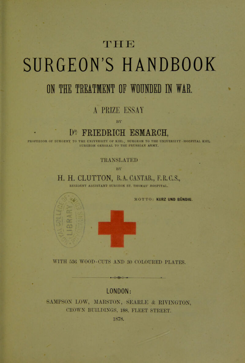 SURGEON'S HANDBOOK ON THE TREATMENT OF WOUNDED IN WAR. A PRIZE ESSAY BY D? FRIEDRICH ESMARCH, PROFESSOR OF SORGERY TO THE UNIVERSITY OF KIEL, SURGEON TO THE UNIVERSITY - HOSPITAL KIEL SURGEON GENERAL TO THE PRUSSIAN ARMY. TRANSLATE I) BY H. H. CLUTTON, B.A.CANTAB., F.R.C.S., RESIDENT ASSISTANT SURGEON ST. THOMAS' HOSPITAL. WITH 536 WOOD-CUTS AND 30 COLOURED PLATES. *—0--$»-0-»-* » LONDON: SAMPSON LOW, MARSTON, SEARLE & RIVINGTON, CROWN BUILDINGS, 188, FLEET STREET. 1878.