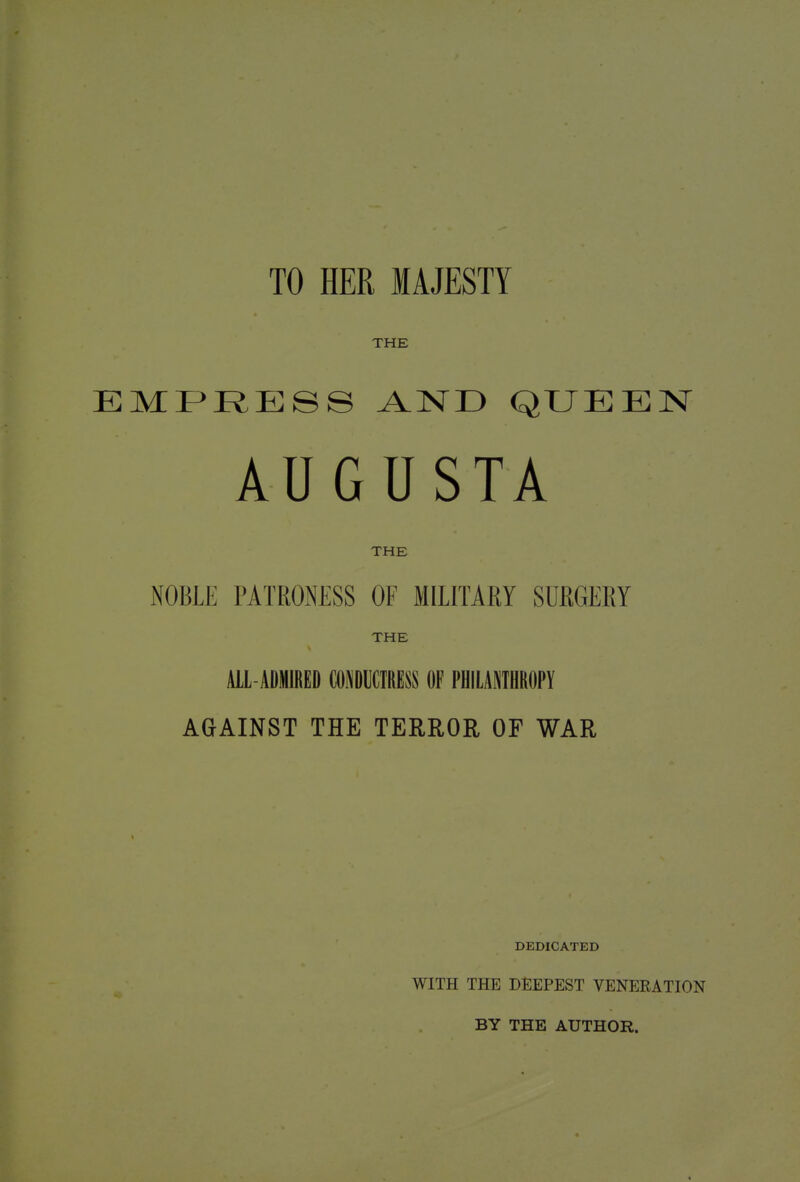 TO HER MAJESTY THE EMPRESS AND QUEEN AUGUSTA THE NOBLE PATRONESS OF MILITARY SURGERY THE ALL-ADMIRED CONDUCTRESS OF PHILANTHROPY AGAINST THE TERROR OF WAR DEDICATED WITH THE DEEPEST VENERATION BY THE AUTHOR.