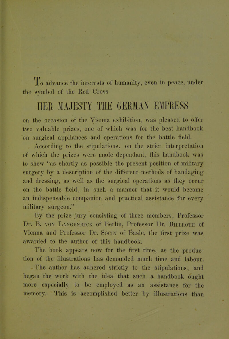 To advance the interests of humanity, even in peace, under the symbol of the Red Cross HER MAJESTY THE GERMAN EMPRESS on the occasion of the Vienna exhibition, was pleased to offer two valuable prizes, one of which was for the best handbook on surgical appliances and operations for the battle field. According to the stipulations, on the strict interpretation of which the prizes were made dependant, this handbook was to shew as shortly as possible the present position of military surgery by a description of the different methods of bandaging and dressing, as well as the surgical operations as they occur on the battle field, in such a manner that it would become an indispensable companion and practical assistance for every military surgeon. By the prize jury consisting of three members, Professor Dr. B. von Langenbeck of Berlin, Professor Dr. Billroth of Vienna and Professor Dr. Socjn of Basle, the first prize was awarded to the author of this handbook. The book appears now for the first time, as the produc- tion of the illustrations has demanded much time and labour. The author has adhered strictly to the stipulations, and began the work with the idea that such a handbook ought more especially to be employed as an assistance for the memory. This is accomplished better by illustrations than