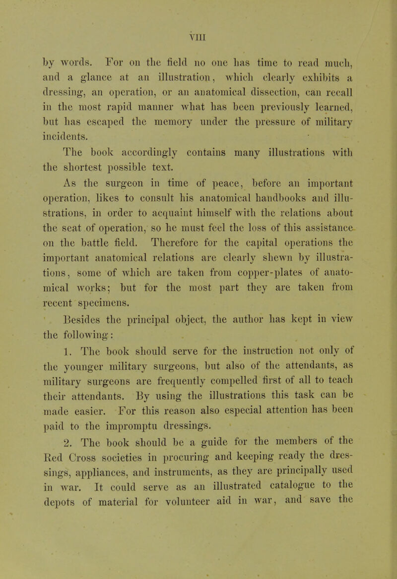 by words. For on the field no one lias time to read much, and a glance at an illustration, which clearly exhibits a dressing-, an operation, or an anatomical dissection, can recall in the most rapid manner what has been previously learned, but has escaped the memory under the pressure of military incidents. The book accordingly contains many illustrations with the shortest possible text. As the surgeon in time of peace, before an important operation, likes to consult his anatomical handbooks and illu- strations, in order to acquaint himself with the relations about the seat of operation, so he must feel the loss of this assistance on the battle field. Therefore for the capital operations the important anatomical relations are clearly shewn by illustra- tions, some of which are taken from copper-plates of anato- mical works; but for the most part they are taken from recent specimens. Besides the principal object, the author has kept in view the following: 1. The book should serve for the instruction not only of the younger military surgeons, but also of the attendants, as military surgeons are frequently compelled first of all to teach their attendants. By using the illustrations this task can be made easier. For this reason also especial attention has been paid to the impromptu dressings. 2. The book should be a guide for the members of the Red Cross societies in procuring and keeping ready the dres- sings, appliances, and instruments, as they are principally used in war. It could serve as an illustrated catalogue to the depots of material for volunteer aid in war, and save the